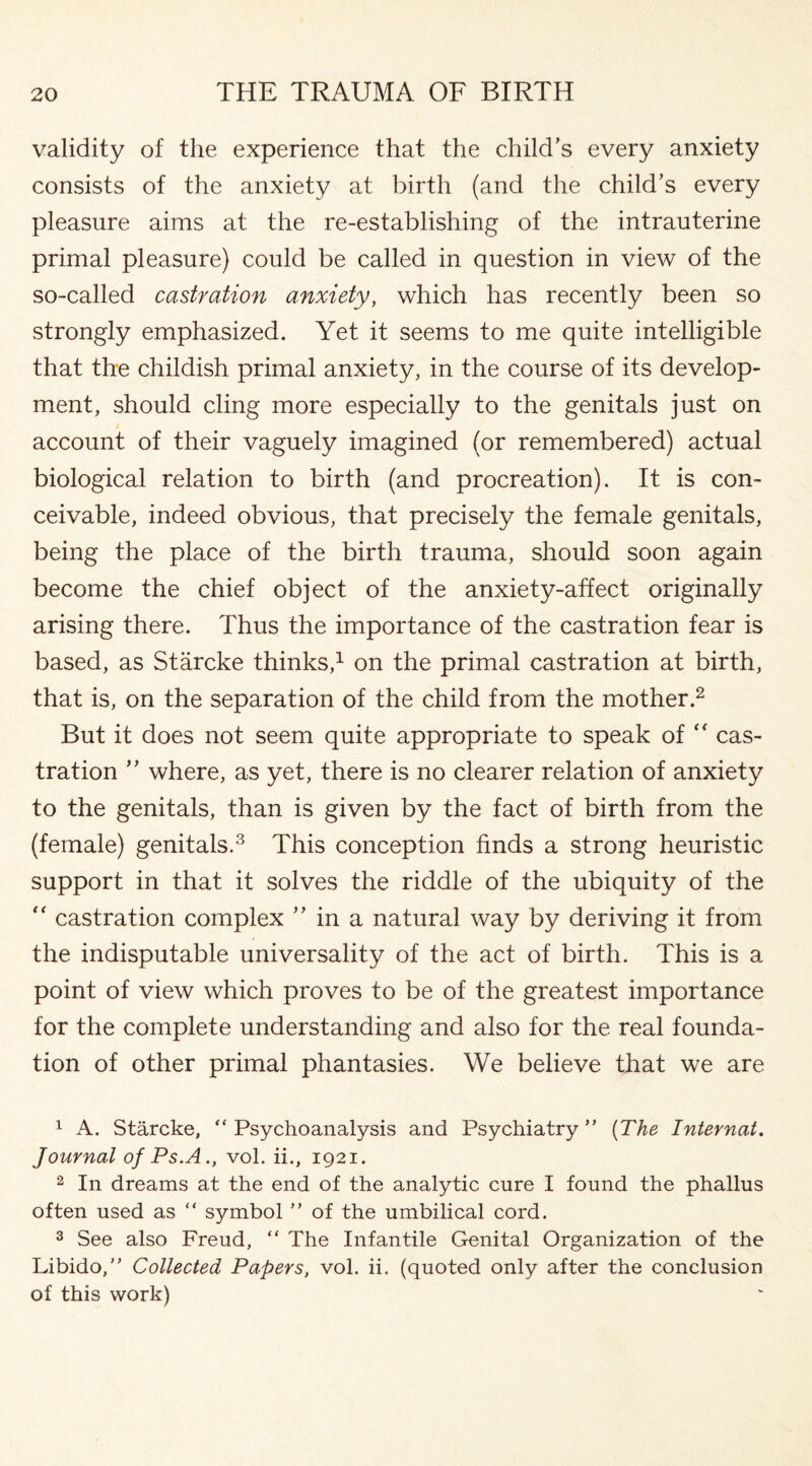 validity of the experience that the child’s every anxiety consists of the anxiety at birth (and the child’s every pleasure aims at the re-establishing of the intrauterine primal pleasure) could be called in question in view of the so-called castration anxiety, which has recently been so strongly emphasized. Yet it seems to me quite intelligible that the childish primal anxiety, in the course of its develop¬ ment, should cling more especially to the genitals just on account of their vaguely imagined (or remembered) actual biological relation to birth (and procreation). It is con¬ ceivable, indeed obvious, that precisely the female genitals, being the place of the birth trauma, should soon again become the chief object of the anxiety-affect originally arising there. Thus the importance of the castration fear is based, as Starcke thinks,1 on the primal castration at birth, that is, on the separation of the child from the mother.2 But it does not seem quite appropriate to speak of  cas¬ tration ” where, as yet, there is no clearer relation of anxiety to the genitals, than is given by the fact of birth from the (female) genitals.3 This conception finds a strong heuristic support in that it solves the riddle of the ubiquity of the  castration complex ” in a natural way by deriving it from the indisputable universality of the act of birth. This is a point of view which proves to be of the greatest importance for the complete understanding and also for the real founda¬ tion of other primal phantasies. We believe that we are 1 A. Starcke, “ Psychoanalysis and Psychiatry ” (The Internat. Journal of Ps.A., vol. ii., 1921. 2 In dreams at the end of the analytic cure I found the phallus often used as “ symbol ” of the umbilical cord. 3 See also Freud, “ The Infantile Genital Organization of the Libido,” Collected Papers, vol. ii. (quoted only after the conclusion of this work)