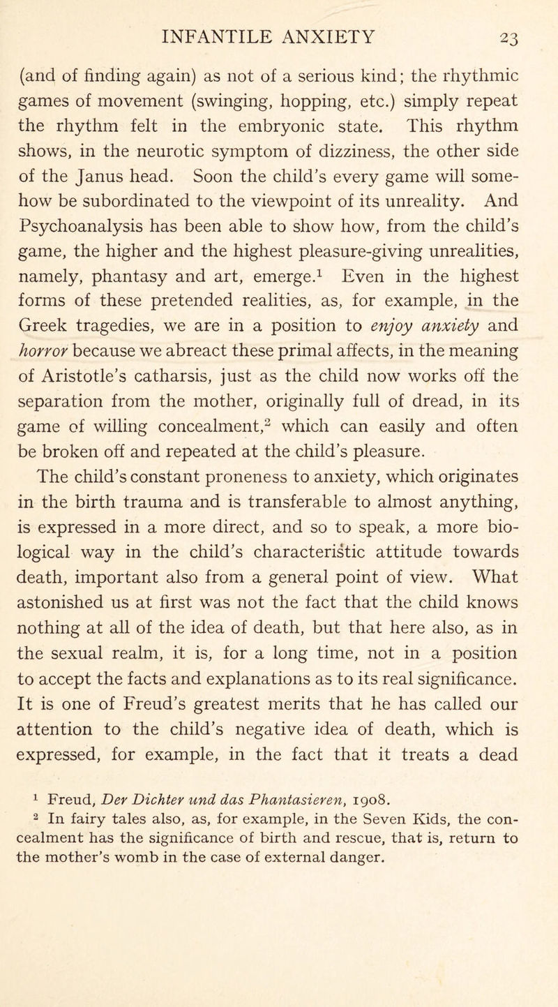 (and of finding again) as not of a serious kind; the rhythmic games of movement (swinging, hopping, etc.) simply repeat the rhythm felt in the embryonic state. This rhythm shows, in the neurotic symptom of dizziness, the other side of the Janus head. Soon the child's every game will some¬ how be subordinated to the viewpoint of its unreality. And Psychoanalysis has been able to show how, from the child’s game, the higher and the highest pleasure-giving unrealities, namely, phantasy and art, emerge.1 Even in the highest forms of these pretended realities, as, for example, in the Greek tragedies, we are in a position to enjoy anxiety and horror because we abreact these primal affects, in the meaning of Aristotle’s catharsis, just as the child now works off the separation from the mother, originally full of dread, in its game of willing concealment,2 which can easily and often be broken off and repeated at the child’s pleasure. The child’s constant proneness to anxiety, which originates in the birth trauma and is transferable to almost anything, is expressed in a more direct, and so to speak, a more bio¬ logical way in the child’s characteristic attitude towards death, important also from a general point of view. What astonished us at first was not the fact that the child knows nothing at all of the idea of death, but that here also, as in the sexual realm, it is, for a long time, not in a position to accept the facts and explanations as to its real significance. It is one of Freud’s greatest merits that he has called our attention to the child’s negative idea of death, which is expressed, for example, in the fact that it treats a dead 1 Freud, Der Dichter und das Phantasieren, 1908. 2 In fairy tales also, as, for example, in the Seven Kids, the con¬ cealment has the significance of birth and rescue, that is, return to the mother’s womb in the case of external danger.