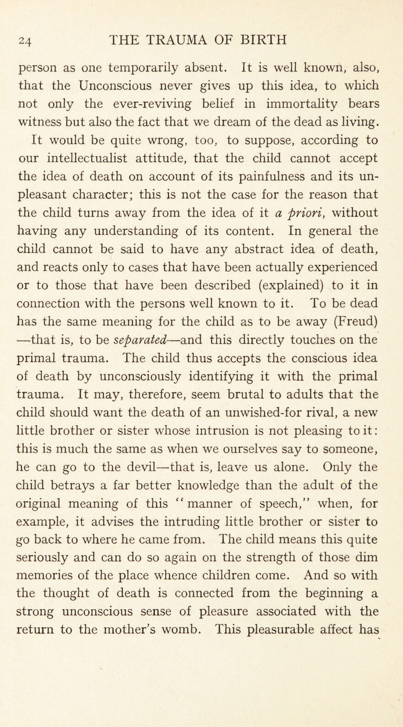 person as one temporarily absent. It is well known, also, that the Unconscious never gives up this idea, to which not only the ever-reviving belief in immortality bears witness but also the fact that we dream of the dead as living. It would be quite wrong, too, to suppose, according to our intellectualist attitude, that the child cannot accept the idea of death on account of its painfulness and its un¬ pleasant character; this is not the case for the reason that the child turns away from the idea of it a priori, without having any understanding of its content. In general the child cannot be said to have any abstract idea of death, and reacts only to cases that have been actually experienced or to those that have been described (explained) to it in connection with the persons well known to it. To be dead has the same meaning for the child as to be away (Freud) —that is, to be separated—and this directly touches on the primal trauma. The child thus accepts the conscious idea of death by unconsciously identifying it with the primal trauma. It may, therefore, seem brutal to adults that the child should want the death of an unwished-for rival, a new little brother or sister whose intrusion is not pleasing to it: this is much the same as when we ourselves say to someone, he can go to the devil—that is, leave us alone. Only the child betrays a far better knowledge than the adult of the original meaning of this “manner of speech/’ when, for example, it advises the intruding little brother or sister to go back to where he came from. The child means this quite seriously and can do so again on the strength of those dim memories of the place whence children come. And so with the thought of death is connected from the beginning a strong unconscious sense of pleasure associated with the return to the mother’s womb. This pleasurable affect has
