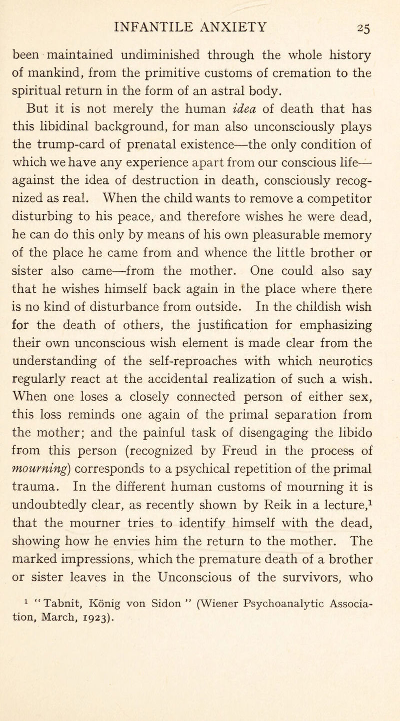 been maintained undiminished through the whole history of mankind, from the primitive customs of cremation to the spiritual return in the form of an astral body. But it is not merely the human idea of death that has this libidinal background, for man also unconsciously plays the trump-card of prenatal existence—the only condition of which we have any experience apart from our conscious life— against the idea of destruction in death, consciously recog¬ nized as real. When the child wants to remove a competitor disturbing to his peace, and therefore wishes he were dead, he can do this only by means of his own pleasurable memory of the place he came from and whence the little brother or sister also came—from the mother. One could also say that he wishes himself back again in the place where there is no kind of disturbance from outside. In the childish wish for the death of others, the justification for emphasizing their own unconscious wish element is made clear from the understanding of the self-reproaches with which neurotics regularly react at the accidental realization of such a wish. When one loses a closely connected person of either sex, this loss reminds one again of the primal separation from the mother; and the painful task of disengaging the libido from this person (recognized by Freud in the process of mourning) corresponds to a psychical repetition of the primal trauma. In the different human customs of mourning it is undoubtedly clear, as recently shown by Reik in a lecture,1 that the mourner tries to identify himself with the dead, showing how he envies him the return to the mother. The marked impressions, which the premature death of a brother or sister leaves in the Unconscious of the survivors, who 1 “Tabnit, Konig von Sidon ” (Wiener Psychoanalytic Associa¬ tion, March, 1923).