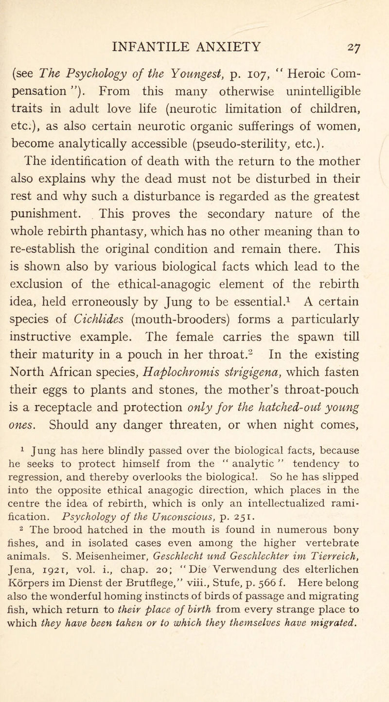 (see lhe Psychology of the Youngest, p. 107, “ Heroic Com¬ pensation ”). From this many otherwise unintelligible traits in adult love life (neurotic limitation of children, etc.), as also certain neurotic organic sufferings of women, become analytically accessible (pseudo-sterility, etc.). The identification of death with the return to the mother also explains why the dead must not be disturbed in their rest and why such a disturbance is regarded as the greatest punishment. This proves the secondary nature of the whole rebirth phantasy, which has no other meaning than to re-establish the original condition and remain there. This is shown also by various biological facts which lead to the exclusion of the ethical-anagogic element of the rebirth idea, held erroneously by Jung to be essential.1 A certain species of Cichlides (mouth-brooders) forms a particularly instructive example. The female carries the spawn till their maturity in a pouch in her throat.2 In the existing North African species, Haplochromis strigigena, which fasten their eggs to plants and stones, the mother’s throat-pouch is a receptacle and protection only for the hatched-out young ones. Should any danger threaten, or when night comes, 1 Jung has here blindly passed over the biological facts, because he seeks to protect himself from the “ analytic ” tendency to regression, and thereby overlooks the biological. So he has slipped into the opposite ethical anagogic direction, which places in the centre the idea of rebirth, which is only an intellectualized rami¬ fication. Psychology of the Unconscious, p. 251. 2 The brood hatched in the mouth is found in numerous bony fishes, and in isolated cases even among the higher vertebrate animals. S. Meisenheimer, Geschlecht und Geschlechter im Tierreich, Jena, 1921, vol. i., chap. 20; “Die Verwendung des elterlichen Korpers im Dienst der Brutflege,” viii., Stufe, p. 566 f. Here belong also the wonderful homing instincts of birds of passage and migrating fish, which return to their place of birth from every strange place to which they have been taken or to which they themselves have migrated.