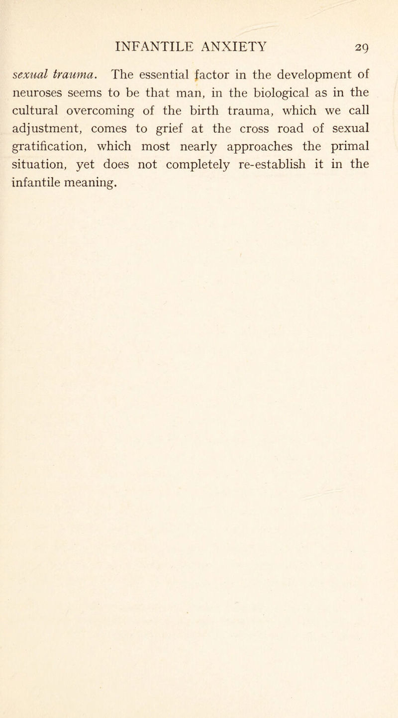 sexual trauma. The essential factor in the development of neuroses seems to be that man, in the biological as in the cultural overcoming of the birth trauma, which we call adjustment, comes to grief at the cross road of sexual gratification, which most nearly approaches the primal situation, yet does not completely re-establish it in the infantile meaning.