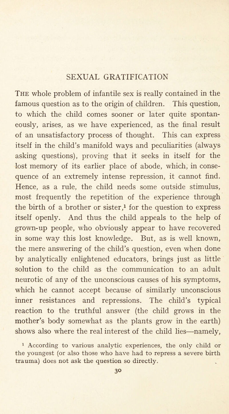 The whole problem of infantile sex is really contained in the famous question as to the origin of children. This question, to which the child comes sooner or later quite spontan¬ eously, arises, as we have experienced, as the final result of an unsatisfactory process of thought. This can express itself in the child’s manifold ways and peculiarities (always asking questions), proving that it seeks in itself for the lost memory of its earlier place of abode, which, in conse¬ quence of an extremely intense repression, it cannot find. Hence, as a rule, the child needs some outside stimulus, most frequently the repetition of the experience through the birth of a brother or sister,1 for the question to express itself openly. And thus the child appeals to the help of grown-up people, who obviously appear to have recovered in some way this lost knowledge. But, as is well known, the mere answering of the child’s question, even when done by analytically enlightened educators, brings just as little solution to the child as the communication to an adult neurotic of any of the unconscious causes of his symptoms, which he cannot accept because of similarly unconscious inner resistances and repressions. The child’s typical reaction to the truthful answer (the child grows in the mother’s body somewhat as the plants grow in the earth) shows also where the real interest of the child lies—namely, 1 According to various analytic experiences, the only child or the youngest (or also those who have had to repress a severe birth trauma) does not ask the question so directly.