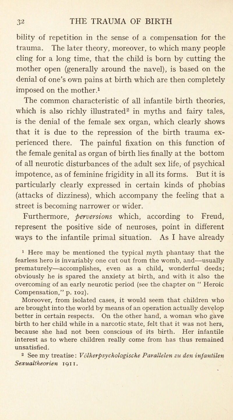 bility of repetition in the sense of a compensation for the trauma. The later theory, moreover, to which many people cling for a long time, that the child is born by cutting the mother open (generally around the navel), is based on the denial of one’s own pains at birth which are then completely imposed on the mother.1 The common characteristic of all infantile birth theories, which is also richly illustrated2 in myths and fairy tales, is the denial of the female sex organ, which clearly shows that it is due to the repression of the birth trauma ex¬ perienced there. The painful fixation on this function of the female genital as organ of birth lies finally at the bottom of all neurotic disturbances of the adult sex life, of psychical impotence, as of feminine frigidity in all its forms. But it is particularly clearly expressed in certain kinds of phobias (attacks of dizziness), which accompany the feeling that a street is becoming narrower or wider. Furthermore, perversions which, according to Freud, represent the positive side of neuroses, point in different ways to the infantile primal situation. As I have already 1 Here may be mentioned the typical myth phantasy that the fearless hero is invariably one cut out from the womb, and—usually prematurely—accomplishes, even as a child, wonderful deeds; obviously he is spared the anxiety at birth, and with it also the overcoming of an early neurotic period (see the chapter on “ Heroic Compensation,” p. 102). Moreover, from isolated cases, it would seem that children who are brought into the world by means of an operation actually develop better in certain respects. On the other hand, a woman who gave birth to her child while in a narcotic state, felt that it was not hers, because she had not been conscious of its birth. Her infantile interest as to where children really come from has thus remained unsatisfied. 2 See my treatise: Volkerpsychologische Parallelen zu den infantilen Sexualtheorien 191 t .