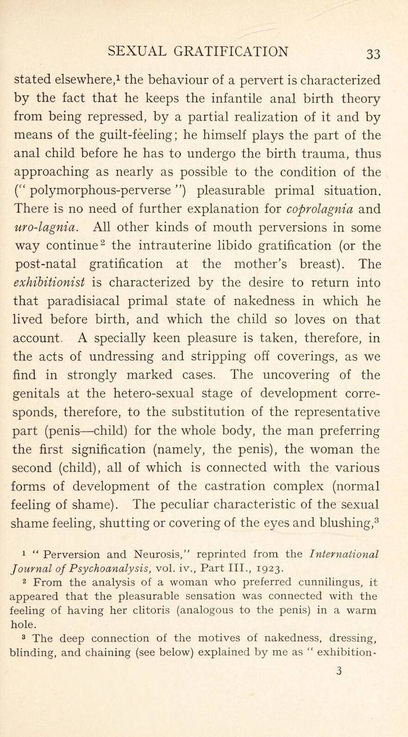 stated elsewhere,1 the behaviour of a pervert is characterized by the fact that he keeps the infantile anal birth theory from being repressed, by a partial realization of it and by means of the guilt-feeling; he himself plays the part of the anal child before he has to undergo the birth trauma, thus approaching as nearly as possible to the condition of the polymorphous-perverse ”) pleasurable primal situation. There is no need of further explanation for coprolagnia and uro-lagnia. All other kinds of mouth perversions in some way continue2 the intrauterine libido gratification (or the post-natal gratification at the mother’s breast). The exhibitionist is characterized by the desire to return into that paradisiacal primal state of nakedness in which he lived before birth, and which the child so loves on that account. A specially keen pleasure is taken, therefore, in the acts of undressing and stripping off coverings, as we find in strongly marked cases. The uncovering of the genitals at the hetero-sexual stage of development corre¬ sponds, therefore, to the substitution of the representative part (penis—child) for the whole body, the man preferring the first signification (namely, the penis), the woman the second (child), all of which is connected with the various forms of development of the castration complex (normal feeling of shame). The peculiar characteristic of the sexual shame feeling, shutting or covering of the eyes and blushing,3 1 “ Perversion and Neurosis/' reprinted from the International Journal of Psychoanalysis, vol. iv., Part III., 1923. 2 From the analysis of a woman who preferred cunnilingus, it appeared that the pleasurable sensation was connected with the feeling of having her clitoris (analogous to the penis) in a warm hole. 3 The deep connection of the motives of nakedness, dressing, blinding, and chaining (see below) explained by me as  exhibition- 3