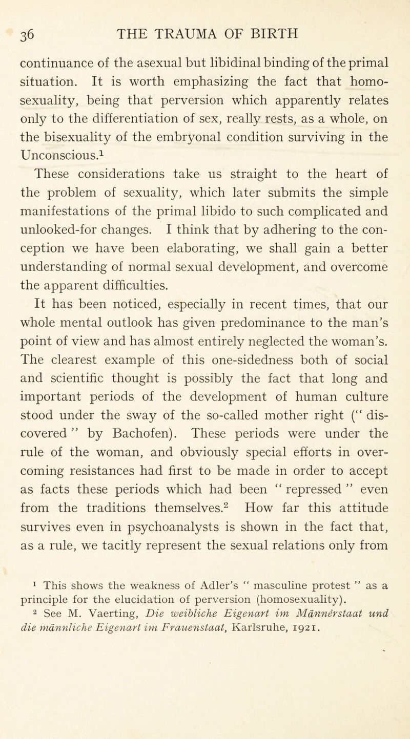 continuance of the asexual but libidinal binding of the primal situation. It is worth emphasizing the fact that homo¬ sexuality, being that perversion which apparently relates only to the differentiation of sex, really rests, as a whole, on the bisexuality of the embryonal condition surviving in the Unconscious.1 These considerations take us straight to the heart of the problem of sexuality, which later submits the simple manifestations of the primal libido to such complicated and unlooked-for changes. I think that by adhering to the con¬ ception we have been elaborating, we shall gain a better understanding of normal sexual development, and overcome the apparent difficulties. It has been noticed, especially in recent times, that our whole mental outlook has given predominance to the man's point of view and has almost entirely neglected the woman's. The clearest example of this one-sidedness both of social and scientific thought is possibly the fact that long and important periods of the development of human culture stood under the sway of the so-called mother right (“ dis¬ covered  by Bachofen). These periods were under the rule of the woman, and obviously special efforts in over¬ coming resistances had first to be made in order to accept as facts these periods which had been “ repressed  even from the traditions themselves.2 How far this attitude survives even in psychoanalysts is shown in the fact that, as a rule, we tacitly represent the sexual relations only from 1 This shows the weakness of Adler’s “ masculine protest ” as a principle for the elucidation of perversion (homosexuality). 2 See M. Vaerting, Die weibliche Eigenart im M&nnerstaat und die mannliche Eigenart im Frauenstaat, Karlsruhe, 1921.