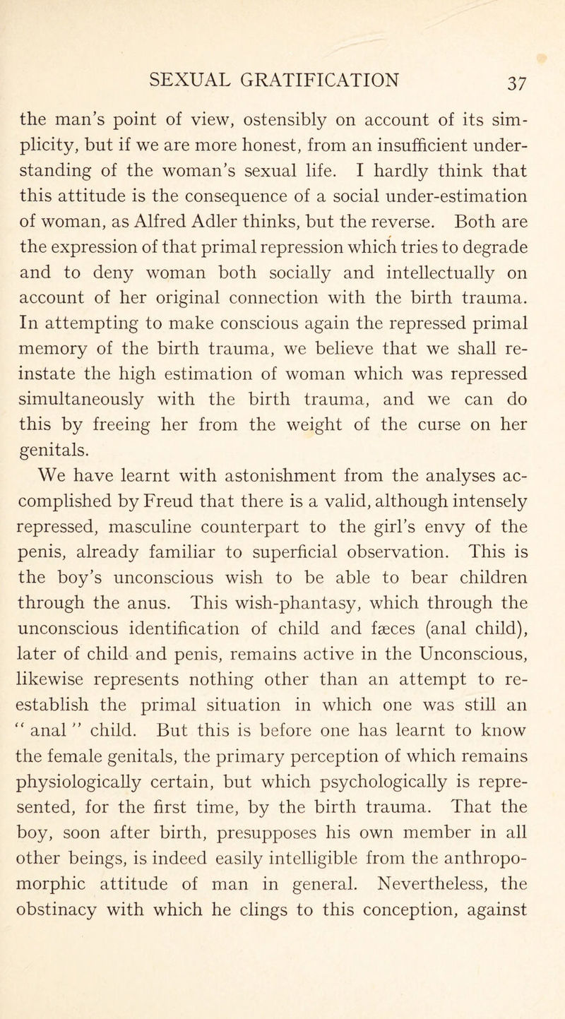 the man’s point of view, ostensibly on account of its sim¬ plicity, but if we are more honest, from an insufficient under¬ standing of the woman’s sexual life. I hardly think that this attitude is the consequence of a social under-estimation of woman, as Alfred Adler thinks, but the reverse. Both are the expression of that primal repression which tries to degrade and to deny woman both socially and intellectually on account of her original connection with the birth trauma. In attempting to make conscious again the repressed primal memory of the birth trauma, we believe that we shall re¬ instate the high estimation of woman which was repressed simultaneously with the birth trauma, and we can do this by freeing her from the weight of the curse on her genitals. We have learnt with astonishment from the analyses ac¬ complished by Freud that there is a valid, although intensely repressed, masculine counterpart to the girl’s envy of the penis, already familiar to superficial observation. This is the boy’s unconscious wish to be able to bear children through the anus. This wish-phantasy, which through the unconscious identification of child and faeces (anal child), later of child and penis, remains active in the Unconscious, likewise represents nothing other than an attempt to re¬ establish the primal situation in which one was still an “ anal ” child. But this is before one has learnt to know the female genitals, the primary perception of which remains physiologically certain, but which psychologically is repre¬ sented, for the first time, by the birth trauma. That the boy, soon after birth, presupposes his own member in all other beings, is indeed easily intelligible from the anthropo¬ morphic attitude of man in general. Nevertheless, the obstinacy with which he clings to this conception, against