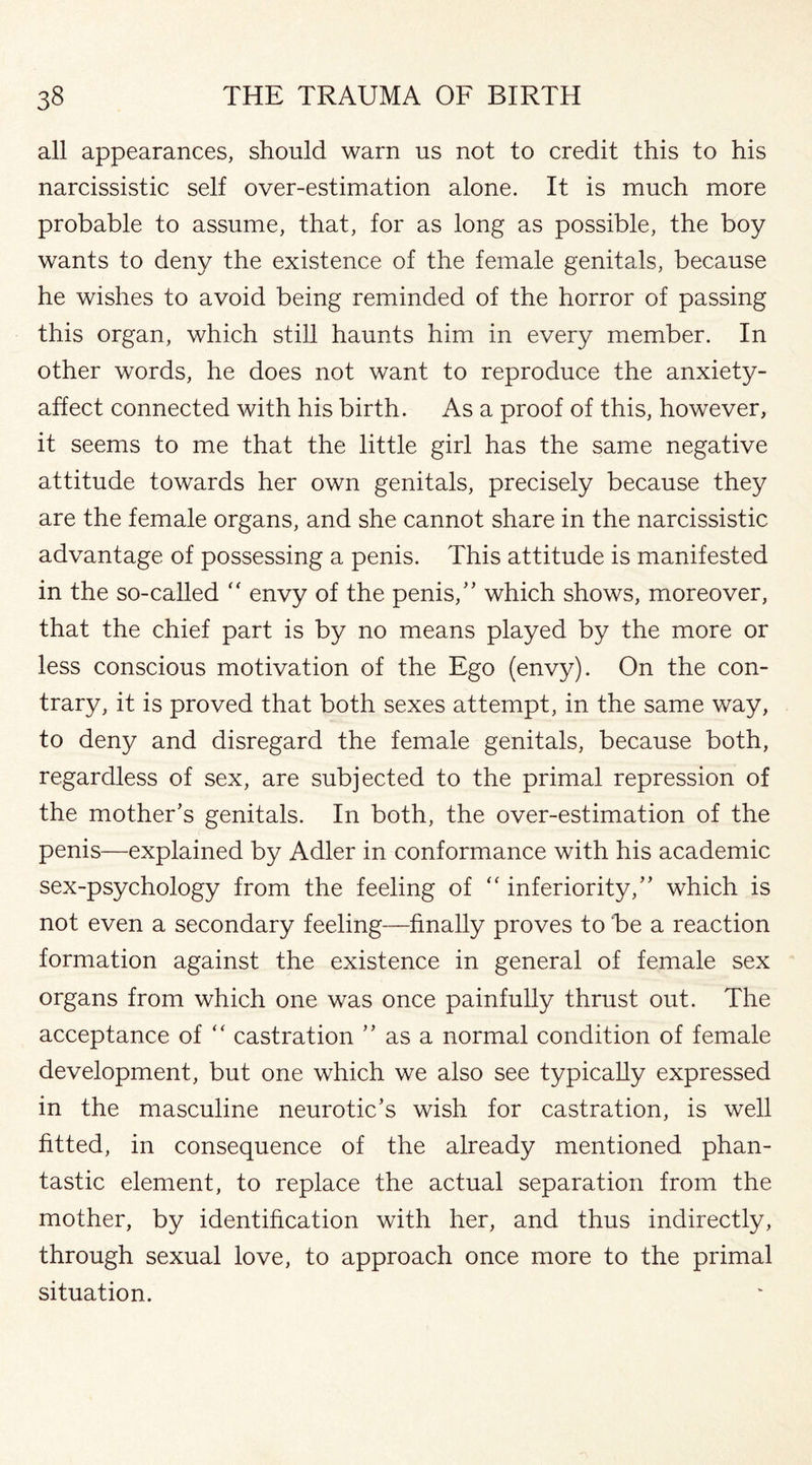 all appearances, should warn us not to credit this to his narcissistic self over-estimation alone. It is much more probable to assume, that, for as long as possible, the boy wants to deny the existence of the female genitals, because he wishes to avoid being reminded of the horror of passing this organ, which still haunts him in every member. In other words, he does not want to reproduce the anxiety- affect connected with his birth. As a proof of this, however, it seems to me that the little girl has the same negative attitude towards her own genitals, precisely because they are the female organs, and she cannot share in the narcissistic advantage of possessing a penis. This attitude is manifested in the so-called “ envy of the penis,” which shows, moreover, that the chief part is by no means played by the more or less conscious motivation of the Ego (envy). On the con¬ trary, it is proved that both sexes attempt, in the same way, to deny and disregard the female genitals, because both, regardless of sex, are subjected to the primal repression of the mother’s genitals. In both, the over-estimation of the penis—explained by Adler in conformance with his academic sex-psychology from the feeling of “ inferiority,” which is not even a secondary feeling—finally proves to be a reaction formation against the existence in general of female sex organs from which one was once painfully thrust out. The acceptance of “ castration ” as a normal condition of female development, but one which we also see typically expressed in the masculine neurotic’s wish for castration, is well fitted, in consequence of the already mentioned phan- tastic element, to replace the actual separation from the mother, by identification with her, and thus indirectly, through sexual love, to approach once more to the primal situation.