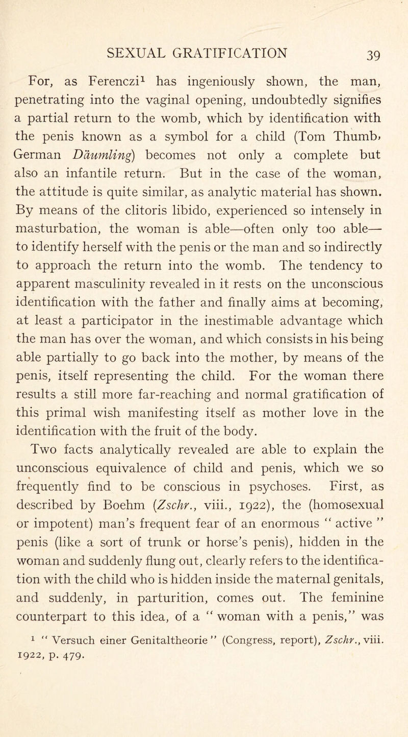 For, as Ferenczi1 has ingeniously shown, the man, penetrating into the vaginal opening, undoubtedly signifies a partial return to the womb, which by identification with the penis known as a symbol for a child (Tom Thumb* German Daumling) becomes not only a complete but also an infantile return. But in the case of the woman, the attitude is quite similar, as analytic material has shown. By means of the clitoris libido, experienced so intensely in masturbation, the woman is able—often only too able—- to identify herself with the penis or the man and so indirectly to approach the return into the womb. The tendency to apparent masculinity revealed in it rests on the unconscious identification with the father and finally aims at becoming, at least a participator in the inestimable advantage which the man has over the woman, and which consists in his being able partially to go back into the mother, by means of the penis, itself representing the child. For the woman there results a still more far-reaching and normal gratification of this primal wish manifesting itself as mother love in the identification with the fruit of the body. Two facts analytically revealed are able to explain the unconscious equivalence of child and penis, which we so frequently find to be conscious in psychoses. First, as described by Boehm (Zschr., viii., 1922), the (homosexual or impotent) man’s frequent fear of an enormous “ active ” penis (like a sort of trunk or horse’s penis), hidden in the woman and suddenly flung out, clearly refers to the identifica¬ tion with the child who is hidden inside the maternal genitals, and suddenly, in parturition, comes out. The feminine counterpart to this idea, of a “ woman with a penis,” was 1  Versuch einer Genitaltheorie ” (Congress, report), Zschr., viii. 1922, p. 479.