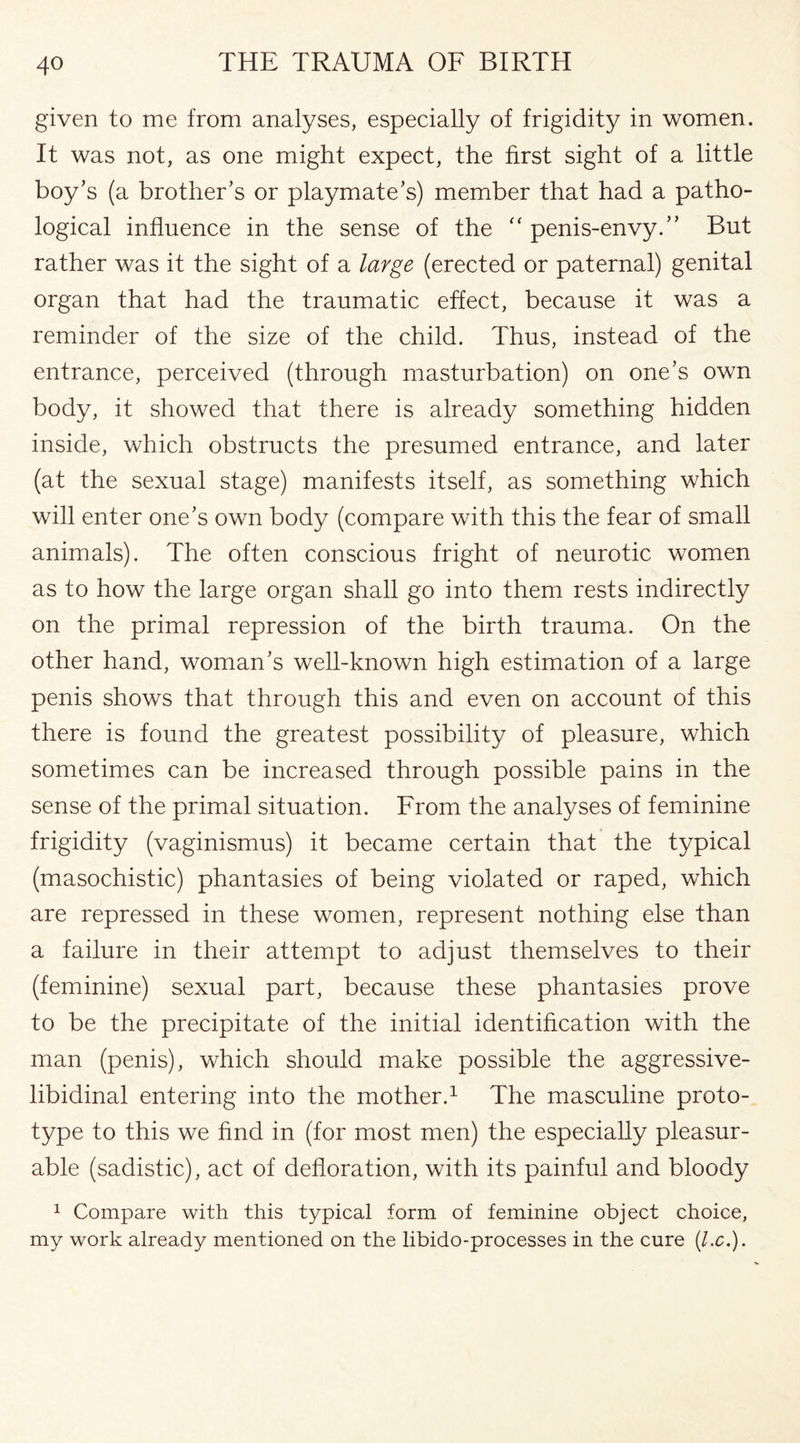 given to me from analyses, especially of frigidity in women. It was not, as one might expect, the first sight of a little boy’s (a brother’s or playmate’s) member that had a patho¬ logical influence in the sense of the “ penis-envy.” But rather was it the sight of a large (erected or paternal) genital organ that had the traumatic effect, because it was a reminder of the size of the child. Thus, instead of the entrance, perceived (through masturbation) on one’s own body, it showed that there is already something hidden inside, which obstructs the presumed entrance, and later (at the sexual stage) manifests itself, as something which will enter one’s own body (compare with this the fear of small animals). The often conscious fright of neurotic women as to how the large organ shall go into them rests indirectly on the primal repression of the birth trauma. On the other hand, woman’s well-known high estimation of a large penis shows that through this and even on account of this there is found the greatest possibility of pleasure, which sometimes can be increased through possible pains in the sense of the primal situation. From the analyses of feminine frigidity (vaginismus) it became certain that the typical (masochistic) phantasies of being violated or raped, which are repressed in these women, represent nothing else than a failure in their attempt to adjust themselves to their (feminine) sexual part, because these phantasies prove to be the precipitate of the initial identification with the man (penis), which should make possible the aggressive- libidinal entering into the mother.1 The masculine proto¬ type to this we find in (for most men) the especially pleasur¬ able (sadistic), act of defloration, with its painful and bloody 1 Compare with this typical form of feminine object choice, my work already mentioned on the libido-processes in the cure (l.c.).