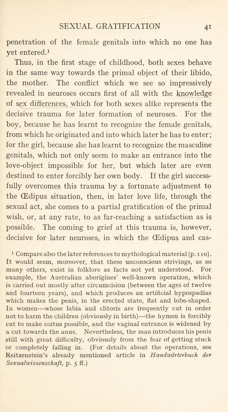 penetration of the female genitals into which no one has yet entered.1 Thus, in the first stage of childhood, both sexes behave in the same way towards the primal object of their libido, the mother. The conflict which we see so impressively revealed in neuroses occurs first of all with the knowledge of sex differences, which for both sexes alike represents the decisive trauma for later formation of neuroses. For the boy, because he has learnt to recognize the female genitals, from which he originated and into which later he has to enter; for the girl, because she has learnt to recognize the masculine genitals, which not only seem to make an entrance into the love-object impossible for her, but which later are even destined to enter forcibly her own body. If the girl success¬ fully overcomes this trauma by a fortunate adjustment to the (Edipus situation, then, in later love life, through the sexual act, she comes to a partial gratification of the primal wish, or, at any rate, to as far-reaching a satisfaction as is possible. The coming to grief at this trauma is, however, decisive for later neuroses, in which the GEdipus and cas- 1 Compare also the later references to mythological material (p. 110). It would seem, moreover, that these unconscious strivings, as so many others, exist in folklore as facts not yet understood. For example, the Australian aborigines’ well-known operation, which is carried out mostly after circumcision (between the ages of twelve and fourteen years), and which produces an artificial hypospadias which makes the penis, in the erected state, flat and lobe-shaped. In women—whose labia and clitoris are frequently cut in order not to harm the children (obviously in birth)—the hymen is forcibly cut to make coitus possible, and the vaginal entrance is widened by a cut towards the anus. Nevertheless, the man introduces his penis still with great difficulty, obviously from the fear of getting stuck or completely falling in. (For details about the operations, see Reitzenstein’s already mentioned article in Handworterbuch der Sexualwissenschaft, p. 5 ff.)