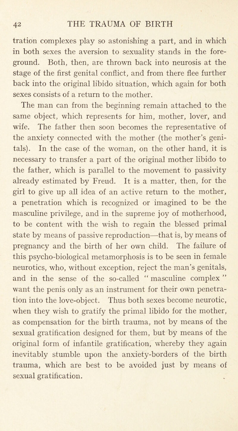 tration complexes play so astonishing a part, and in which in both sexes the aversion to sexuality stands in the fore¬ ground. Both, then, are thrown back into neurosis at the stage of the first genital conflict, and from there flee further back into the original libido situation, which again for both sexes consists of a return to the mother. The man can from the beginning remain attached to the same object, which represents for him, mother, lover, and wife. The father then soon becomes the representative of the anxiety connected with the mother (the mother’s geni¬ tals). In the case of the woman, on the other hand, it is necessary to transfer a part of the original mother libido to the father, which is parallel to the movement to passivity already estimated by Freud. It is a matter, then, for the girl to give up all idea of an active return to the mother, a penetration which is recognized or imagined to be the masculine privilege, and in the supreme joy of motherhood, to be content with the wish to regain the blessed primal state by means of passive reproduction—that is, by means of pregnancy and the birth of her own child. The failure of this psycho-biological metamorphosis is to be seen in female neurotics, who, without exception, reject the man’s genitals, and in the sense of the so-called “ masculine complex ” want the penis only as an instrument for their own penetra¬ tion into the love-object. Thus both sexes become neurotic, when they wish to gratify the primal libido for the mother, as compensation for the birth trauma, not by means of the sexual gratification designed for them, but by means of the original form of infantile gratification, whereby they again inevitably stumble upon the anxiety-borders of the birth trauma, which are best to be avoided just by means of sexual gratification.
