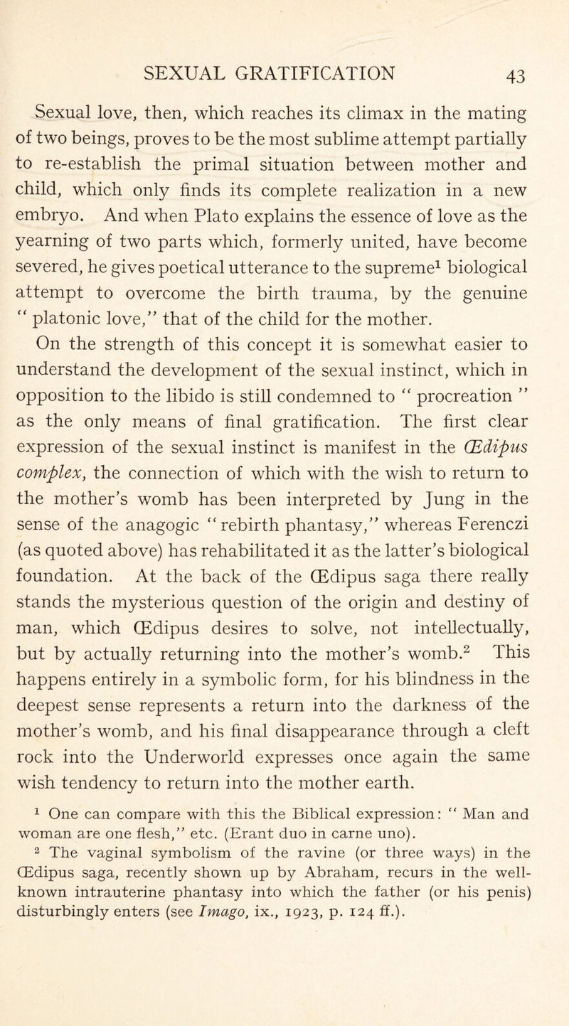 Sexual love, then, which reaches its climax in the mating of two beings, proves to be the most sublime attempt partially to re-establish the primal situation between mother and child, which only finds its complete realization in a new embryo. And when Plato explains the essence of love as the yearning of two parts which, formerly united, have become severed, he gives poetical utterance to the supreme1 biological attempt to overcome the birth trauma, by the genuine “ platonic love/' that of the child for the mother. On the strength of this concept it is somewhat easier to understand the development of the sexual instinct, which in opposition to the libido is still condemned to “ procreation ” as the only means of final gratification. The first clear expression of the sexual instinct is manifest in the (Edipus complex, the connection of which with the wish to return to the mother’s womb has been interpreted by Jung in the sense of the anagogic rebirth phantasy,” whereas Ferenczi (as quoted above) has rehabilitated it as the latter’s biological foundation. At the back of the (Edipus saga there really stands the mysterious question of the origin and destiny of man, which (Edipus desires to solve, not intellectually, but by actually returning into the mother’s womb.2 This happens entirely in a symbolic form, for his blindness in the deepest sense represents a return into the darkness of the mother’s womb, and his final disappearance through a cleft rock into the Underworld expresses once again the same wish tendency to return into the mother earth. 1 One can compare with this the Biblical expression: “ Man and woman are one flesh,” etc. (Erant duo in carne uno). 2 The vaginal symbolism of the ravine (or three ways) in the CEdipus saga, recently shown up by Abraham, recurs in the well- known intrauterine phantasy into which the father (or his penis) disturbingly enters (see Imago, ix., 1923, p. 124 ff.).