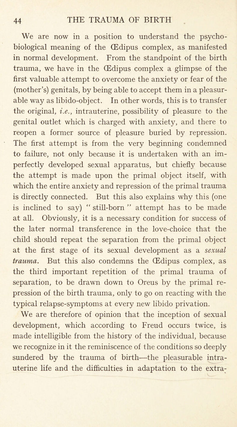 We are now in a position to understand the psycho- biological meaning of the (Edipus complex, as manifested in normal development. From the standpoint of the birth trauma, we have in the (Edipus complex a glimpse of the first valuable attempt to overcome the anxiety or fear of the (mother’s) genitals, by being able to accept them in a pleasur¬ able way as libido-object. In other words, this is to transfer the original, i.e., intrauterine, possibility of pleasure to the genital outlet which is charged with anxiety, and there to reopen a former source of pleasure buried by repression. The first attempt is from the very beginning condemned to failure, not only because it is undertaken with an im¬ perfectly developed sexual apparatus, but chiefly because the attempt is made upon the primal object itself, with which the entire anxiety and repression of the primal trauma is directly connected. But this also explains why this (one is inclined to say) “ still-born ” attempt has to be made at all. Obviously, it is a necessary condition for success of the later normal transference in the love-choice that the child should repeat the separation from the primal object at the first stage of its sexual development as a sexual trauma. But this also condemns the (Edipus complex, as the third important repetition of the primal trauma of separation, to be drawn down to Oreus by the primal re¬ pression of the birth trauma, only to go on reacting with the typical relapse-symptoms at every new libido privation. We are therefore of opinion that the inception of sexual development, which according to Freud occurs twice, is made intelligible from the history of the individual, because we recognize in it the reminiscence of the conditions so deeply sundered by the trauma of birth—the pleasurable intra¬ uterine life and the difficulties in adaptation to the extra-