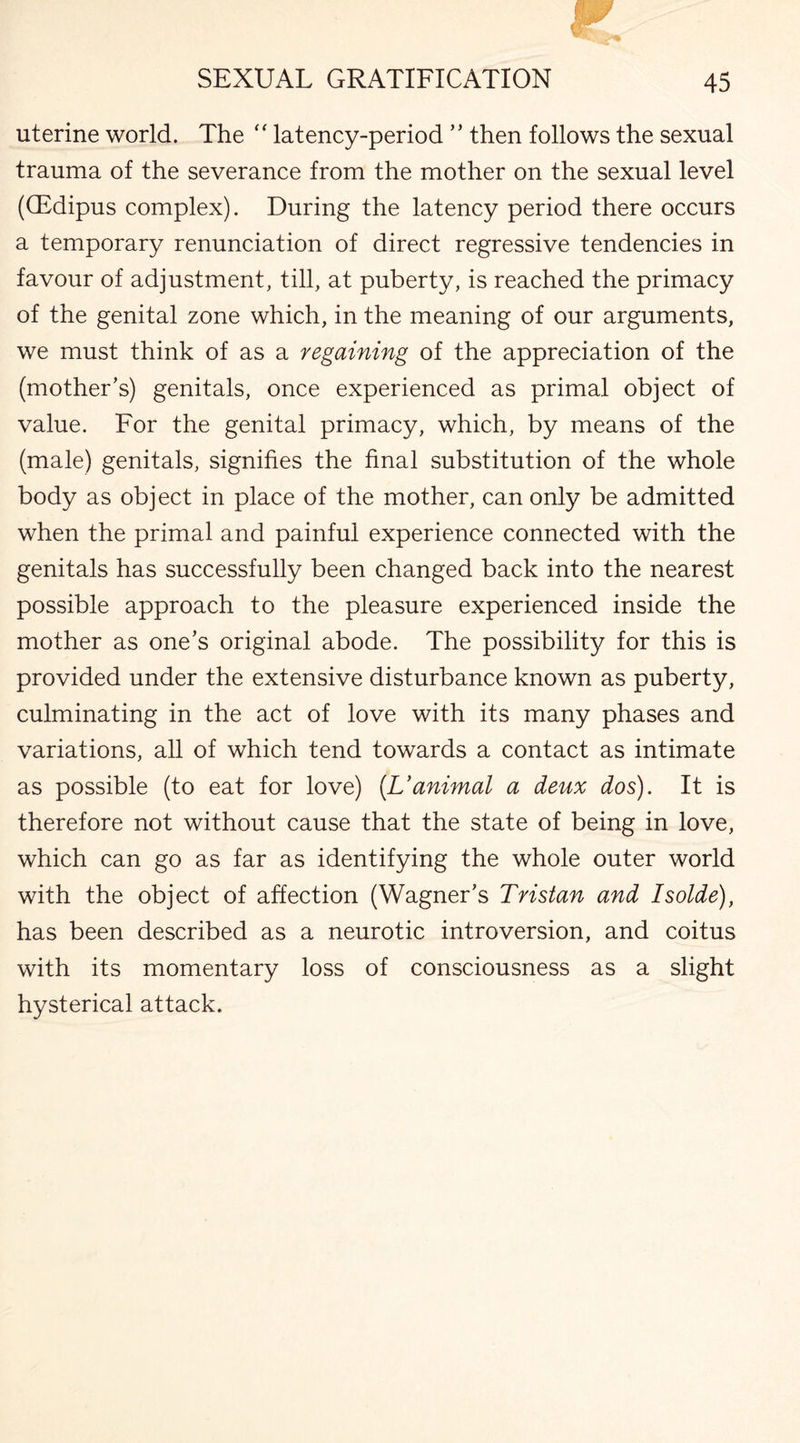 uterine world. The “ latency-period ” then follows the sexual trauma of the severance from the mother on the sexual level (QSdipus complex). During the latency period there occurs a temporary renunciation of direct regressive tendencies in favour of adjustment, till, at puberty, is reached the primacy of the genital zone which, in the meaning of our arguments, we must think of as a regaining of the appreciation of the (mother’s) genitals, once experienced as primal object of value. For the genital primacy, which, by means of the (male) genitals, signifies the final substitution of the whole body as object in place of the mother, can only be admitted when the primal and painful experience connected with the genitals has successfully been changed back into the nearest possible approach to the pleasure experienced inside the mother as one’s original abode. The possibility for this is provided under the extensive disturbance known as puberty, culminating in the act of love with its many phases and variations, all of which tend towards a contact as intimate as possible (to eat for love) (Uanimal a deux dos). It is therefore not without cause that the state of being in love, which can go as far as identifying the whole outer world with the object of affection (Wagner’s Tristan and Isolde), has been described as a neurotic introversion, and coitus with its momentary loss of consciousness as a slight hysterical attack.