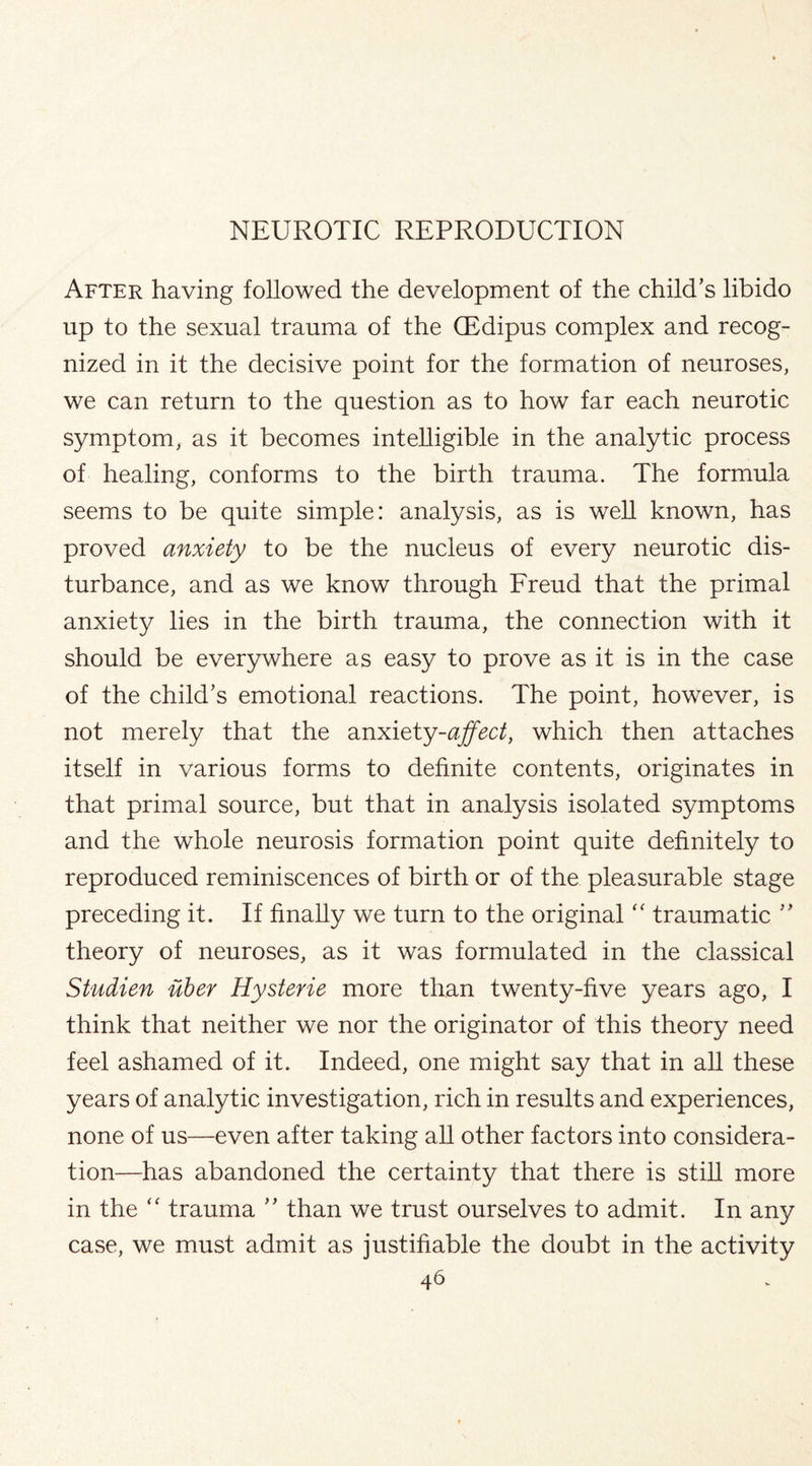 After having followed the development of the child’s libido up to the sexual trauma of the CEdipus complex and recog¬ nized in it the decisive point for the formation of neuroses, we can return to the question as to how far each neurotic symptom, as it becomes intelligible in the analytic process of healing, conforms to the birth trauma. The formula seems to be quite simple: analysis, as is well known, has proved anxiety to be the nucleus of every neurotic dis¬ turbance, and as we know through Freud that the primal anxiety lies in the birth trauma, the connection with it should be everywhere as easy to prove as it is in the case of the child’s emotional reactions. The point, however, is not merely that the anxiety-affect, which then attaches itself in various forms to definite contents, originates in that primal source, but that in analysis isolated symptoms and the whole neurosis formation point quite definitely to reproduced reminiscences of birth or of the pleasurable stage preceding it. If finally we turn to the original “ traumatic ” theory of neuroses, as it was formulated in the classical Studien uber Hysterie more than twenty-five years ago, I think that neither we nor the originator of this theory need feel ashamed of it. Indeed, one might say that in all these years of analytic investigation, rich in results and experiences, none of us—even after taking all other factors into considera¬ tion—has abandoned the certainty that there is still more in the “ trauma ” than we trust ourselves to admit. In any case, we must admit as justifiable the doubt in the activity