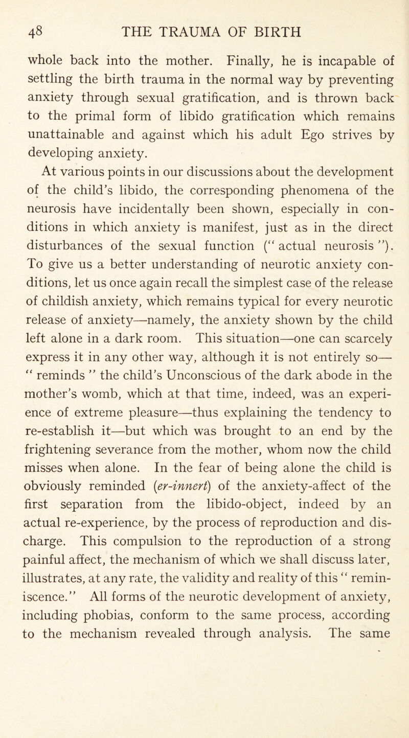 whole back into the mother. Finally, he is incapable of settling the birth trauma in the normal way by preventing anxiety through sexual gratification, and is thrown back to the primal form of libido gratification which remains unattainable and against which his adult Ego strives by developing anxiety. At various points in our discussions about the development of the child’s libido, the corresponding phenomena of the neurosis have incidentally been shown, especially in con¬ ditions in which anxiety is manifest, just as in the direct disturbances of the sexual function (“actual neurosis”). To give us a better understanding of neurotic anxiety con¬ ditions, let us once again recall the simplest case of the release of childish anxiety, which remains typical for every neurotic release of anxiety—namely, the anxiety shown by the child left alone in a dark room. This situation—one can scarcely express it in any other way, although it is not entirely so— “ reminds ” the child’s Unconscious of the dark abode in the mother’s womb, which at that time, indeed, was an experi¬ ence of extreme pleasure—thus explaining the tendency to re-establish it—but which was brought to an end by the frightening severance from the mother, whom now the child misses when alone. In the fear of being alone the child is obviously reminded (er-innert) of the anxiety-affect of the first separation from the libido-object, indeed by an actual re-experience, by the process of reproduction and dis¬ charge. This compulsion to the reproduction of a strong painful affect, the mechanism of which we shall discuss later, illustrates, at any rate, the validity and reality of this “ remin¬ iscence.” All forms of the neurotic development of anxiety, including phobias, conform to the same process, according to the mechanism revealed through analysis. The same