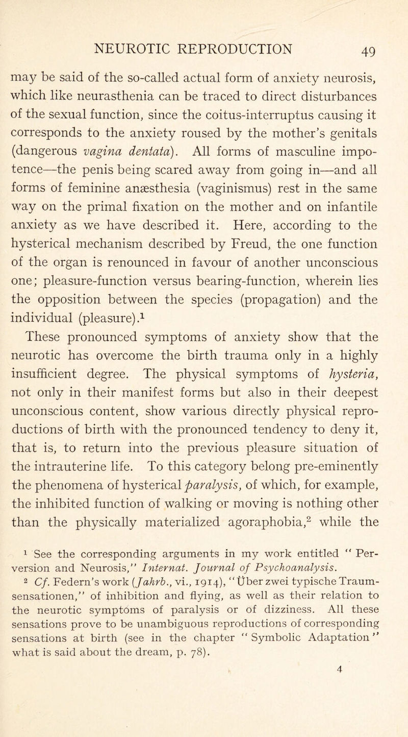 may be said of the so-called actual form of anxiety neurosis, which like neurasthenia can be traced to direct disturbances of the sexual function, since the coitus-interruptus causing it corresponds to the anxiety roused by the mother’s genitals (dangerous vagina dentata). All forms of masculine impo¬ tence—the penis being scared away from going in—and all forms of feminine anaesthesia (vaginismus) rest in the same way on the primal fixation on the mother and on infantile anxiety as we have described it. Here, according to the hysterical mechanism described by Freud, the one function of the organ is renounced in favour of another unconscious one; pleasure-function versus bearing-function, wherein lies the opposition between the species (propagation) and the individual (pleasure) 4 These pronounced symptoms of anxiety show that the neurotic has overcome the birth trauma only in a highly insufficient degree. The physical symptoms of hysteria, not only in their manifest forms but also in their deepest unconscious content, show various directly physical repro¬ ductions of birth with the pronounced tendency to deny it, that is, to return into the previous pleasure situation of the intrauterine life. To this category belong pre-eminently the phenomena of hysterical paralysis, of which, for example, the inhibited function of walking or moving is nothing other than the physically materialized agoraphobia,1 2 while the 1 See the corresponding arguments in my work entitled  Per¬ version and Neurosis, Internat. Journal of Psychoanalysis. 2 Cf. Federn’s work (Jahrb., vi., 1914), tjber zwei typische Traum- sensationen, of inhibition and flying, as well as their relation to the neurotic symptoms of paralysis or of dizziness. All these sensations prove to be unambiguous reproductions of corresponding sensations at birth (see in the chapter Symbolic Adaptation what is said about the dream, p. 78). 4