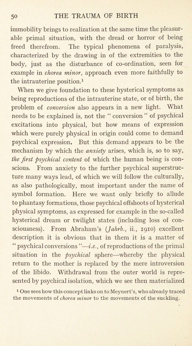 immobility brings to realization at the same time the pleasur¬ able primal situation, with the dread or horror of being freed therefrom. The typical phenomena of paralysis, characterized by the drawing in of the extremities to the body, just as the disturbance of co-ordination, seen for example in chorea minor, approach even more faithfully to the intrauterine position.1 When we give foundation to these hysterical symptoms as being reproductions of the intrauterine state, or of birth, the problem of conversion also appears in a new light. What needs to be explained is, not the “ conversion ” of psychical excitations into physical, but how means of expression which were purely physical in origin could come to demand psychical expression. But this demand appears to be the mechanism by which the anxiety arises, which is, so to say, the first psychical content of which the human being is con¬ scious. From anxiety to the further psychical superstruc¬ ture many ways lead, of which we will follow the culturally, as also pathologically, most important under the name of symbol formation. Here we want only briefly to allude to phantasy formations, those psychical offshoots of hysterical physical symptoms, as expressed for example in the so-called hysterical dream or twilight states (including loss of con¬ sciousness). From Abraham’s (Jahrb., ii., 1910) excellent description it is obvious that in them it is a matter of “ psychical conversions ”■—i.e., of reproductions of the primal situation in the psychical sphere—whereby the physical return to the mother is replaced by the mere introversion of the libido. Withdrawal from the outer world is repre¬ sented by psychical isolation, which we see then materialized 1 One sees how this concept links on to Meynert’s, who already traced the movements of chorea minor to the movements of the suckling.
