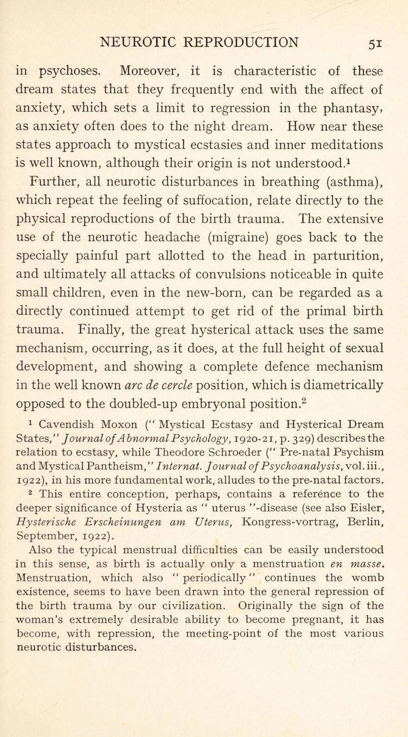 in psychoses. Moreover, it is characteristic of these dream states that they frequently end with the affect of anxiety, which sets a limit to regression in the phantasy, as anxiety often does to the night dream. How near these states approach to mystical ecstasies and inner meditations is well known, although their origin is not understood.1 Further, all neurotic disturbances in breathing (asthma), which repeat the feeling of suffocation, relate directly to the physical reproductions of the birth trauma. The extensive use of the neurotic headache (migraine) goes back to the specially painful part allotted to the head in parturition, and ultimately all attacks of convulsions noticeable in quite small children, even in the new-born, can be regarded as a directly continued attempt to get rid of the primal birth trauma. Finally, the great hysterical attack uses the same mechanism, occurring, as it does, at the full height of sexual development, and showing a complete defence mechanism in the well known arc de cercle position, which is diametrically opposed to the doubled-up embryonal position.2 1 Cavendish Moxon (“ Mystical Ecstasy and Hysterical Dream States/’ Jour nal of Abnormal Psychology, 1920-21, p. 329) describesthe relation to ecstasy, while Theodore Schroeder (“ Pre-natal Psychism and Mystical Pantheism,” Internat. Journal of Psychoanalysis, vol. iii., 1922), in his more fundamental work, alludes to the pre-natal factors. 2 This entire conception, perhaps, contains a reference to the deeper significance of Hysteria as “ uterus ’’-disease (see also Eisler, Hysterische Erscheinungen am Uterus, Kongress-vortrag, Berlin, September, 1922). Also the typical menstrual difficulties can be easily understood in this sense, as birth is actually only a menstruation en masse. Menstruation, which also “ periodically ” continues the womb existence, seems to have been drawn into the general repression of the birth trauma by our civilization. Originally the sign of the woman’s extremely desirable ability to become pregnant, it has become, with repression, the meeting-point of the most various neurotic disturbances.