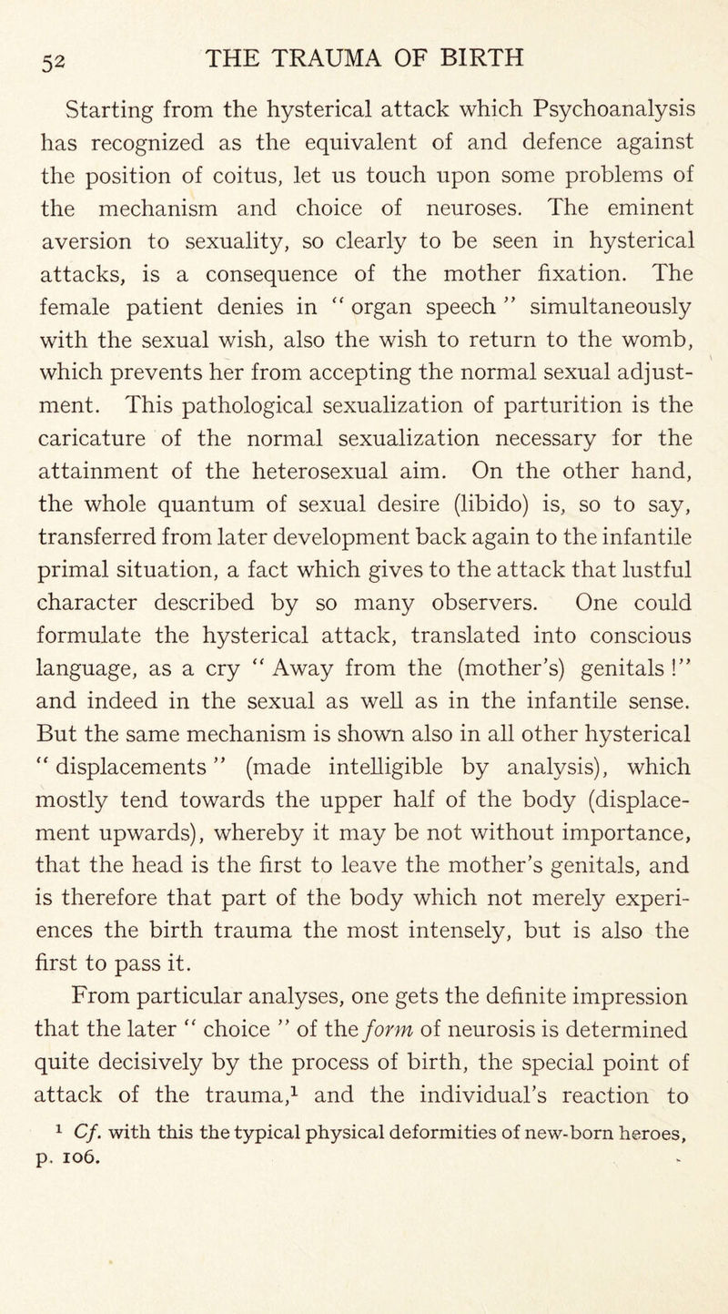 Starting from the hysterical attack which Psychoanalysis has recognized as the equivalent of and defence against the position of coitus, let us touch upon some problems of the mechanism and choice of neuroses. The eminent aversion to sexuality, so clearly to be seen in hysterical attacks, is a consequence of the mother fixation. The female patient denies in “ organ speech ” simultaneously with the sexual wish, also the wish to return to the womb, which prevents her from accepting the normal sexual adjust¬ ment. This pathological sexualization of parturition is the caricature of the normal sexualization necessary for the attainment of the heterosexual aim. On the other hand, the whole quantum of sexual desire (libido) is, so to say, transferred from later development back again to the infantile primal situation, a fact which gives to the attack that lustful character described by so many observers. One could formulate the hysterical attack, translated into conscious language, as a cry “ Away from the (mother’s) genitals !” and indeed in the sexual as well as in the infantile sense. But the same mechanism is shown also in all other hysterical  displacements ” (made intelligible by analysis), which mostly tend towards the upper half of the body (displace¬ ment upwards), whereby it may be not without importance, that the head is the first to leave the mother’s genitals, and is therefore that part of the body which not merely experi¬ ences the birth trauma the most intensely, but is also the first to pass it. From particular analyses, one gets the definite impression that the later “ choice ” of the form of neurosis is determined quite decisively by the process of birth, the special point of attack of the trauma,1 and the individual’s reaction to 1 Cf. with this the typical physical deformities of new-born heroes, p. 106.