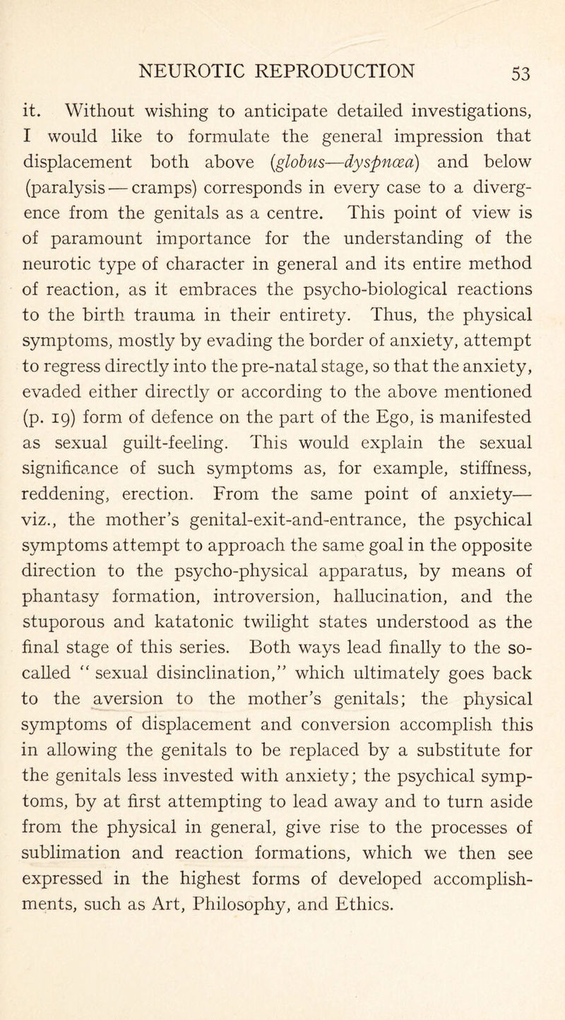 it. Without wishing to anticipate detailed investigations, I would like to formulate the general impression that displacement both above {globus—dyspnoea) and below (paralysis — cramps) corresponds in every case to a diverg¬ ence from the genitals as a centre. This point of view is of paramount importance for the understanding of the neurotic type of character in general and its entire method of reaction, as it embraces the psycho-biological reactions to the birth trauma in their entirety. Thus, the physical symptoms, mostly by evading the border of anxiety, attempt to regress directly into the pre-natal stage, so that the anxiety, evaded either directly or according to the above mentioned (p. 19) form of defence on the part of the Ego, is manifested as sexual guilt-feeling. This would explain the sexual significance of such symptoms as, for example, stiffness, reddening, erection. From the same point of anxiety— viz., the mother’s genital-exit-and-entrance, the psychical symptoms attempt to approach the same goal in the opposite direction to the psycho-physical apparatus, by means of phantasy formation, introversion, hallucination, and the stuporous and katatonic twilight states understood as the final stage of this series. Both ways lead finally to the so- called “ sexual disinclination,” which ultimately goes back to the aversion to the mother’s genitals; the physical symptoms of displacement and conversion accomplish this in allowing the genitals to be replaced by a substitute for the genitals less invested with anxiety; the psychical symp¬ toms, by at first attempting to lead away and to turn aside from the physical in general, give rise to the processes of sublimation and reaction formations, which we then see expressed in the highest forms of developed accomplish¬ ments, such as Art, Philosophy, and Ethics.