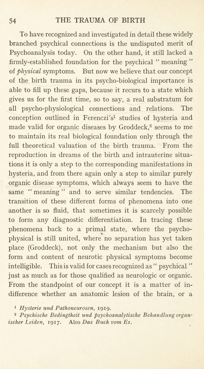 To have recognized and investigated in detail these widely branched psychical connections is the undisputed merit of Psychoanalysis today. On the other hand, it still lacked a firmly-established foundation for the psychical “ meaning ” of physical symptoms. But now we believe that our concept of the birth trauma in its psycho-biological importance is able to fill up these gaps, because it recurs to a state which gives us for the first time, so to say, a real substratum for all psycho-physiological connections and relations. The conception outlined in Ferenczks1 studies of hysteria and made valid for organic diseases by Groddeck,2 seems to me to maintain its real biological foundation only through the full theoretical valuation of the birth trauma. From the reproduction in dreams of the birth and intrauterine situa¬ tions it is only a step to the corresponding manifestations in hysteria, and from there again only a step to similar purely organic disease symptoms, which always seem to have the same “ meaning ” and to serve similar tendencies. The transition of these different forms of phenomena into one another is so fluid, that sometimes it is scarcely possible to form any diagnostic differentiation. In tracing these phenomena back to a primal state, where the psycho- • physical is still united, where no separation has yet taken place (Groddeck), not only the mechanism but also the form and content of neurotic physical symptoms become intelligible. This is valid for cases recognized as ‘‘ psychical just as much as for those qualified as neurologic or organic. From the standpoint of our concept it is a matter of in¬ difference whether an anatomic lesion of the brain, or a 1 Hystevie und Pathoneurosen, 1919. 2 Psychische Bedingtheit und psychoanalytische Behandlung organ- ischer Leiden, 1917. Also Das Buck vom Es.