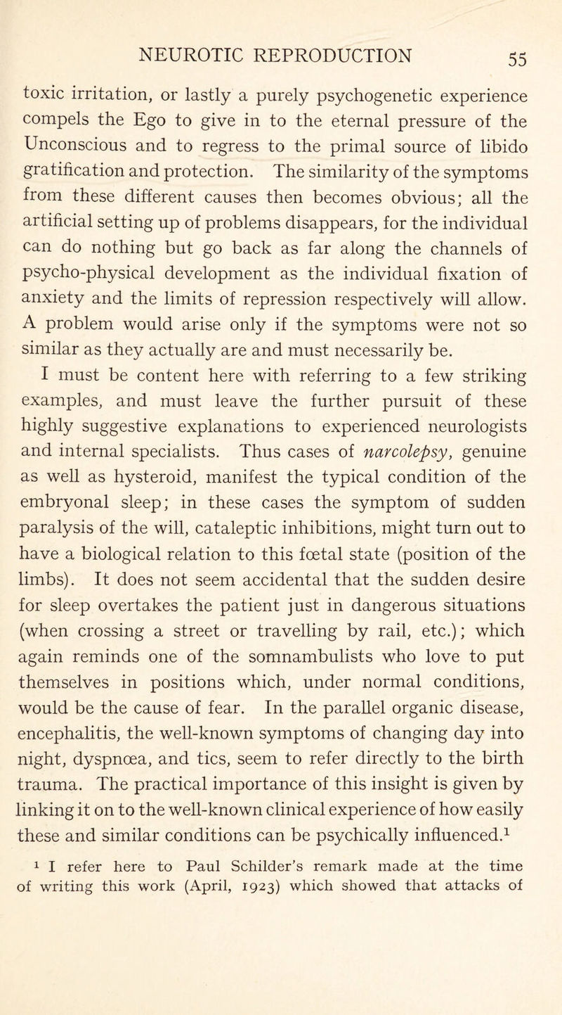 toxic irritation, or lastly a purely psychogenetic experience compels the Ego to give in to the eternal pressure of the Unconscious and to regress to the primal source of libido gratification and protection. The similarity of the symptoms from these different causes then becomes obvious; all the artificial setting up of problems disappears, for the individual can do nothing but go back as far along the channels of psycho-physical development as the individual fixation of anxiety and the limits of repression respectively will allow. A problem would arise only if the symptoms were not so similar as they actually are and must necessarily be. I must be content here with referring to a few striking examples, and must leave the further pursuit of these highly suggestive explanations to experienced neurologists and internal specialists. Thus cases of narcolepsy, genuine as well as hysteroid, manifest the typical condition of the embryonal sleep; in these cases the symptom of sudden paralysis of the will, cataleptic inhibitions, might turn out to have a biological relation to this foetal state (position of the limbs). It does not seem accidental that the sudden desire for sleep overtakes the patient just in dangerous situations (when crossing a street or travelling by rail, etc.); which again reminds one of the somnambulists who love to put themselves in positions which, under normal conditions, would be the cause of fear. In the parallel organic disease, encephalitis, the well-known symptoms of changing day into night, dyspnoea, and tics, seem to refer directly to the birth trauma. The practical importance of this insight is given by linking it on to the well-known clinical experience of how easily these and similar conditions can be psychically influenced.1 1 I refer here to Paul Schilder’s remark made at the time of writing this work (April, 1923) which showed that attacks of