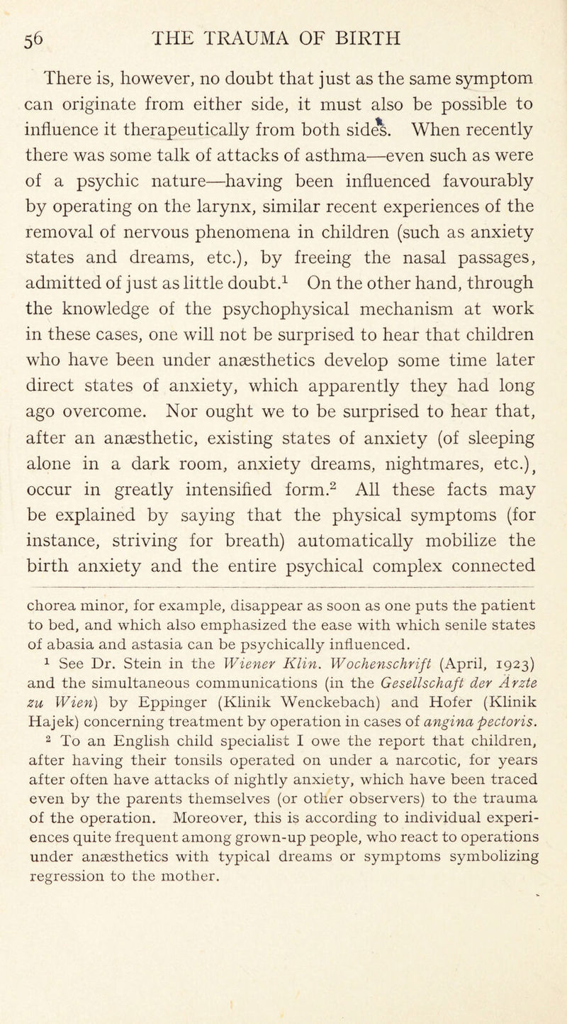 There is, however, no doubt that just as the same symptom can originate from either side, it must also be possible to influence it therapeutically from both sides. When recently there was some talk of attacks of asthma—even such as were of a psychic nature—having been influenced favourably by operating on the larynx, similar recent experiences of the removal of nervous phenomena in children (such as anxiety states and dreams, etc.), by freeing the nasal passages, admitted of just as little doubt.1 On the other hand, through the knowledge of the psychophysical mechanism at work in these cases, one will not be surprised to hear that children who have been under anaesthetics develop some time later direct states of anxiety, which apparently they had long ago overcome. Nor ought we to be surprised to hear that, after an anaesthetic, existing states of anxiety (of sleeping alone in a dark room, anxiety dreams, nightmares, etc.), occur in greatly intensified form.2 All these facts may be explained by saying that the physical symptoms (for instance, striving for breath) automatically mobilize the birth anxiety and the entire psychical complex connected chorea minor, for example, disappear as soon as one puts the patient to bed, and which also emphasized the ease with which senile states of abasia and astasia can be psychically influenced. 1 See Dr. Stein in the Wiener Klin. Wochenschrift (April, 1923) and the simultaneous communications (in the Gesellschaft der Arzte zu Wien) by Eppinger (Klinik Wenckebach) and Hofer (Klinik Hajek) concerning treatment by operation in cases of angina pectoris. 2 To an English child specialist I owe the report that children, after having their tonsils operated on under a narcotic, for years after often have attacks of nightly anxiety, which have been traced even by the parents themselves (or other observers) to the trauma of the operation. Moreover, this is according to individual experi¬ ences quite frequent among grown-up people, who react to operations under anaesthetics with typical dreams or symptoms symbolizing regression to the mother.