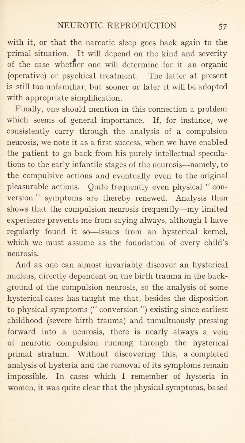 with it, or that the narcotic sleep goes back again to the primal situation. It will depend on the kind and severity of the case whether one will determine for it an organic (operative) or psychical treatment. The latter at present is still too unfamiliar, but sooner or later it will be adopted with appropriate simplification. Finally, one should mention in this connection a problem which seems of general importance. If, for instance, we consistently carry through the analysis of a compulsion neurosis, we note it as a first success, when we have enabled the patient to go back from his purely intellectual specula¬ tions to the early infantile stages of the neurosis—namely, to the compulsive actions and eventually even to the original pleasurable actions. Quite frequently even physical “ con¬ version ” symptoms are thereby renewed. Analysis then shows that the compulsion neurosis frequently—my limited experience prevents me from saying always, although I have regularly found it so—issues from an hysterical kernel, which we must assume as the foundation of every child's neurosis. And as one can almost invariably discover an hysterical nucleus, directly dependent on the birth trauma in the back¬ ground of the compulsion neurosis, so the analysis of some hysterical cases has taught me that, besides the disposition to physical symptoms (“ conversion ”) existing since earliest childhood (severe birth trauma) and tumultuously pressing forward into a neurosis, there is nearly always a vein of neurotic compulsion running through the hysterical primal stratum. Without discovering this, a completed analysis of hysteria and the removal of its symptoms remain impossible. In cases which I remember of hysteria in women, it was quite clear that the physical symptoms, based