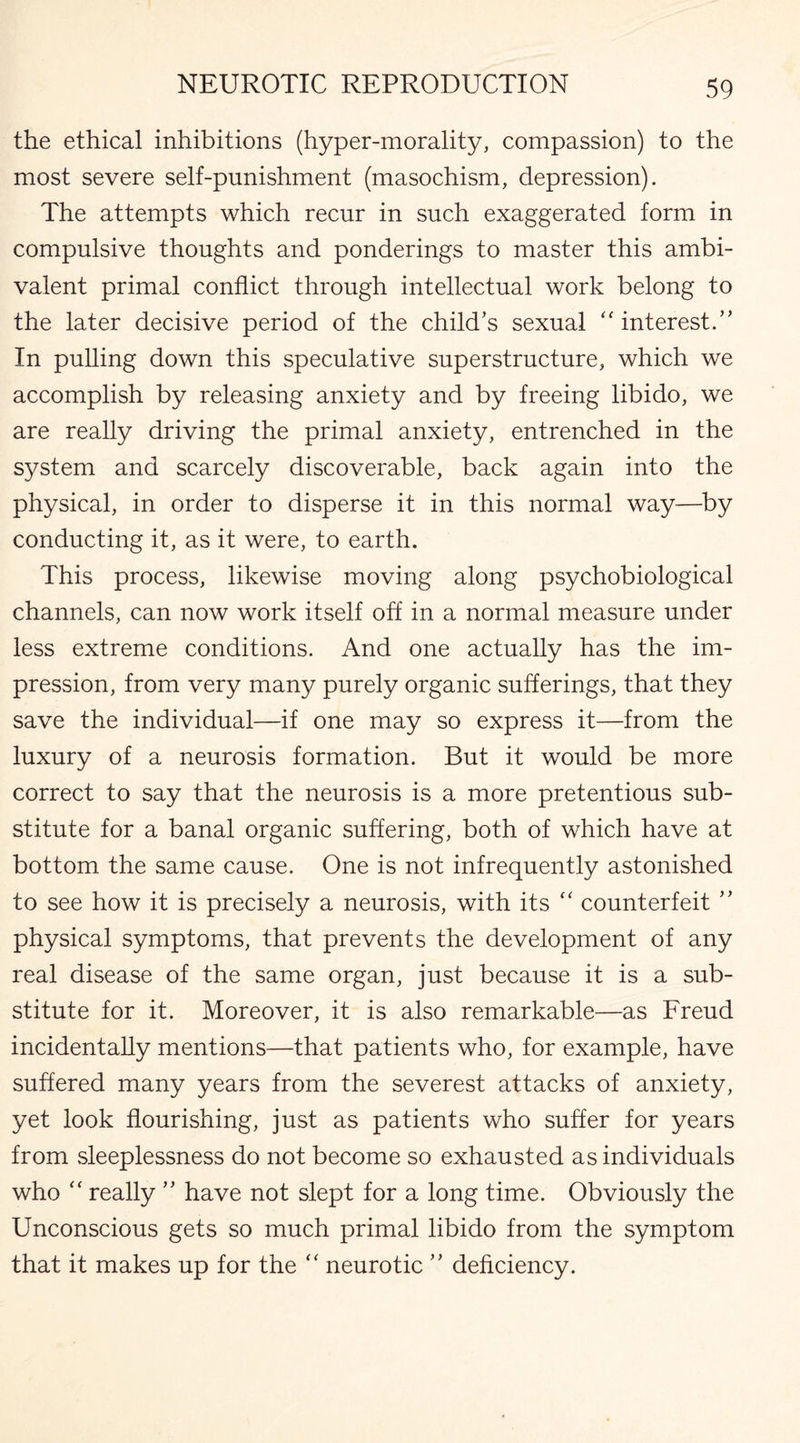 the ethical inhibitions (hyper-morality, compassion) to the most severe self-punishment (masochism, depression). The attempts which recur in such exaggerated form in compulsive thoughts and ponderings to master this ambi¬ valent primal conflict through intellectual work belong to the later decisive period of the child’s sexual “ interest.” In pulling down this speculative superstructure, which we accomplish by releasing anxiety and by freeing libido, we are really driving the primal anxiety, entrenched in the system and scarcely discoverable, back again into the physical, in order to disperse it in this normal way—by conducting it, as it were, to earth. This process, likewise moving along psychobiological channels, can now work itself off in a normal measure under less extreme conditions. And one actually has the im¬ pression, from very many purely organic sufferings, that they save the individual—if one may so express it—from the luxury of a neurosis formation. But it would be more correct to say that the neurosis is a more pretentious sub¬ stitute for a banal organic suffering, both of which have at bottom the same cause. One is not infrequently astonished to see how it is precisely a neurosis, with its “ counterfeit ” physical symptoms, that prevents the development of any real disease of the same organ, just because it is a sub¬ stitute for it. Moreover, it is also remarkable—as Freud incidentally mentions—that patients who, for example, have suffered many years from the severest attacks of anxiety, yet look flourishing, just as patients who suffer for years from sleeplessness do not become so exhausted as individuals who “ really ” have not slept for a long time. Obviously the Unconscious gets so much primal libido from the symptom that it makes up for the “ neurotic ” deficiency.