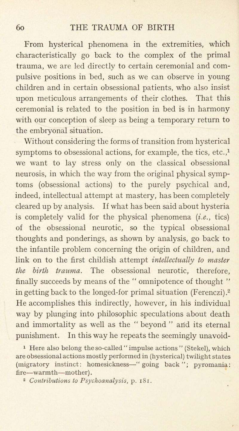 From hysterical phenomena in the extremities, which characteristically go back to the complex of the primal trauma, we are led directly to certain ceremonial and com¬ pulsive positions in bed, such as we can observe in young children and in certain obsessional patients, who also insist upon meticulous arrangements of their clothes. That this ceremonial is related to the position in bed is in harmony with our conception of sleep as being a temporary return to the embryonal situation. Without considering the forms of transition from hysterical symptoms to obsessional actions, for example, the tics, etc.,1 we want to lay stress only on the classical obsessional neurosis, in which the way from the original physical symp¬ toms (obsessional actions) to the purely psychical and, indeed, intellectual attempt at mastery, has been completely cleared up by analysis. If what has been said about hysteria is completely valid for the physical phenomena (i.e., tics) of the obsessional neurotic, so the typical obsessional thoughts and ponderings, as shown by analysis, go back to the infantile problem concerning the origin of children, and link on to the first childish attempt intellectually to master the birth trauma. The obsessional neurotic, therefore, finally succeeds by means of the “ omnipotence of thought ” in getting back to the longed-for primal situation (Ferenczi).2 He accomplishes this indirectly, however, in his individual way by plunging into philosophic speculations about death and immortality as well as the “ beyond ” arid its eternal punishment. In this way he repeats the seemingly unavoid- 1 Here also belong the so-called  impulse actions ” (Stekel), which are obsessional actions mostly performed in (hysterical) twilight states (migratory instinct: homesickness—going back”; pyromania: fire—warmth—mother). 2 Contributions to Psychoanalysis, p. 181.