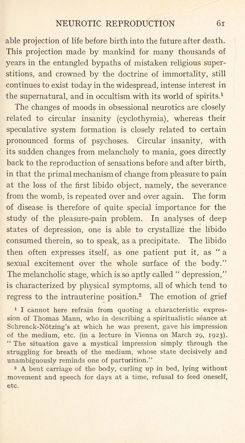 able projection of life before birth into the future after death. This projection made by mankind for many thousands of years in the entangled bypaths of mistaken religious super¬ stitions, and crowned by the doctrine of immortality, still continues to exist today in the widespread, intense interest in the supernatural, and in occultism with its world of spirits.1 The changes of moods in obsessional neurotics are closely related to circular insanity (cyclothymia), whereas their speculative system formation is closely related to certain pronounced forms of psychoses. Circular insanity, with its sudden changes from melancholy to mania, goes directly back to the reproduction of sensations before and after birth, in that the primal mechanism of change from pleasure to pain at the loss of the first libido object, namely, the severance from the womb, is repeated over and over again. The form of disease is therefore of quite special importance for the study of the pleasure-pain problem. In analyses of deep states of depression, one is able to crystallize the libido consumed therein, so to speak, as a precipitate. The libido then often expresses itself, as one patient put it, as “ a sexual excitement over the whole surface of the body/' The melancholic stage, which is so aptly called “ depression/’ is characterized by physical symptoms, all of which tend to regress to the intrauterine position.2 The emotion of grief 1 I cannot here refrain from quoting a characteristic expres¬ sion of Thomas Mann, who in describing a spiritualistic seance at Schrenck-Notzing’s at which he was present, gave his impression of the medium, etc. (in a lecture in Vienna on March 29, 1923).  The situation gave a mystical impression simply through the struggling for breath of the medium, whose state decisively and unambiguously reminds one of parturition. 2 A bent carriage of the body, curling up in bed, lying without movement and speech for days at a time, refusal to feed oneself, etc.