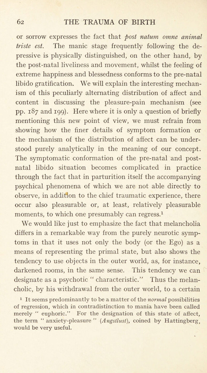 or sorrow expresses the fact that post natum omne animal triste est. The manic stage frequently following the de¬ pressive is physically distinguished, on the other hand, by the post-natal liveliness and movement, whilst the feeling of extreme happiness and blessedness conforms to the pre-natal libido gratification. We will explain the interesting mechan¬ ism of this peculiarly alternating distribution of affect and content in discussing the pleasure-pain mechanism (see pp. 187 and 199). Here where it is only a question of briefly mentioning this new point of view, we must refrain from showing how the finer details of symptom formation or the mechanism of the distribution of affect can be under¬ stood purely analytically in the meaning of our concept. The symptomatic conformation of the pre-natal and post¬ natal libido situation becomes complicated in practice through the fact that in parturition itself the accompanying psychical phenomena of which we are not able directly to observe, in addition to the chief traumatic experience, there occur also pleasurable or, at least, relatively pleasurable moments, to which one presumably can regress.1 We would like just to emphasize the fact that melancholia differs in a remarkable way from the purely neurotic symp¬ toms in that it uses not only the body (or the Ego) as a means of representing the primal state, but also shows the tendency to use objects in the outer world, as, for instance, darkened rooms, in the same sense. This tendency we can designate as a psychotic “ characteristic.” Thus the melan¬ cholic, by his withdrawal from the outer world, to a certain 1 It seems predominantly to be a matter of the normal possibilities of regression, which in contradistinction to mania have been called merely “ euphoric.” For the designation of this state of affect, the term “ anxiety-pleasure ” (Angstlust), coined by Hattingberg, would be very useful.