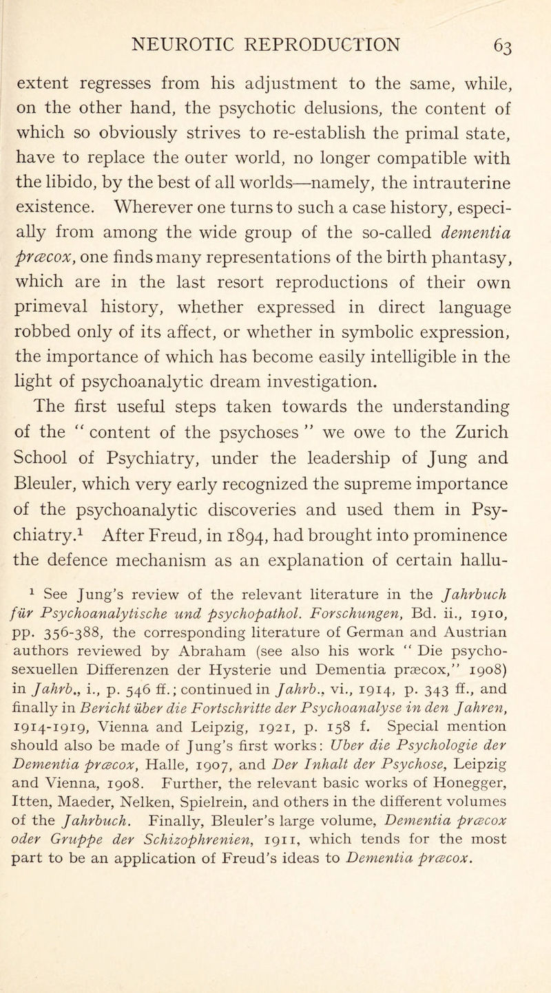 extent regresses from his adjustment to the same, while, on the other hand, the psychotic delusions, the content of which so obviously strives to re-establish the primal state, have to replace the outer world, no longer compatible with the libido, by the best of all worlds—namely, the intrauterine existence. Wherever one turns to such a case history, especi¬ ally from among the wide group of the so-called dementia prcEcox, one finds many representations of the birth phantasy, which are in the last resort reproductions of their own primeval history, whether expressed in direct language robbed only of its affect, or whether in symbolic expression, the importance of which has become easily intelligible in the light of psychoanalytic dream investigation. The first useful steps taken towards the understanding of the “ content of the psychoses ” we owe to the Zurich School of Psychiatry, under the leadership of Jung and Bleuler, which very early recognized the supreme importance of the psychoanalytic discoveries and used them in Psy¬ chiatry.1 After Freud, in 1894, had brought into prominence the defence mechanism as an explanation of certain hallu- 1 See Jung’s review of the relevant literature in the Jahrbuch fiir Psychoanalytische und psychopathol. Forschungen, Bd. ii., 1910, pp. 356-388, the corresponding literature of German and Austrian authors reviewed by Abraham (see also his work “ Die psycho- sexuellen Differenzen der Hysterie und Dementia prcecox,” 1908) in Jahrb., i., p. 546 ff.; continued in Jahrbvi., 1914, p. 343 ff., and finally in Bericht uber die Fortsohritte der Psychoanalyse in den Jahren, 1914-1919, Vienna and Leipzig, 1921, p. 158 f. Special mention should also be made of Jung’s first works: Uber die Psychologie der Dementia prcecox, Halle, 1907, and Der Inhalt der Psychose, Leipzig and Vienna, 1908. Further, the relevant basic works of Honegger, Itten, Maeder, Nelken, Spielrein, and others in the different volumes of the Jahrbuch. Finally, Bleuler’s large volume, Dementia prcecox oder Gruppe der Schizophrenien, 1911, which tends for the most part to be an application of Freud’s ideas to Dementia prcecox.