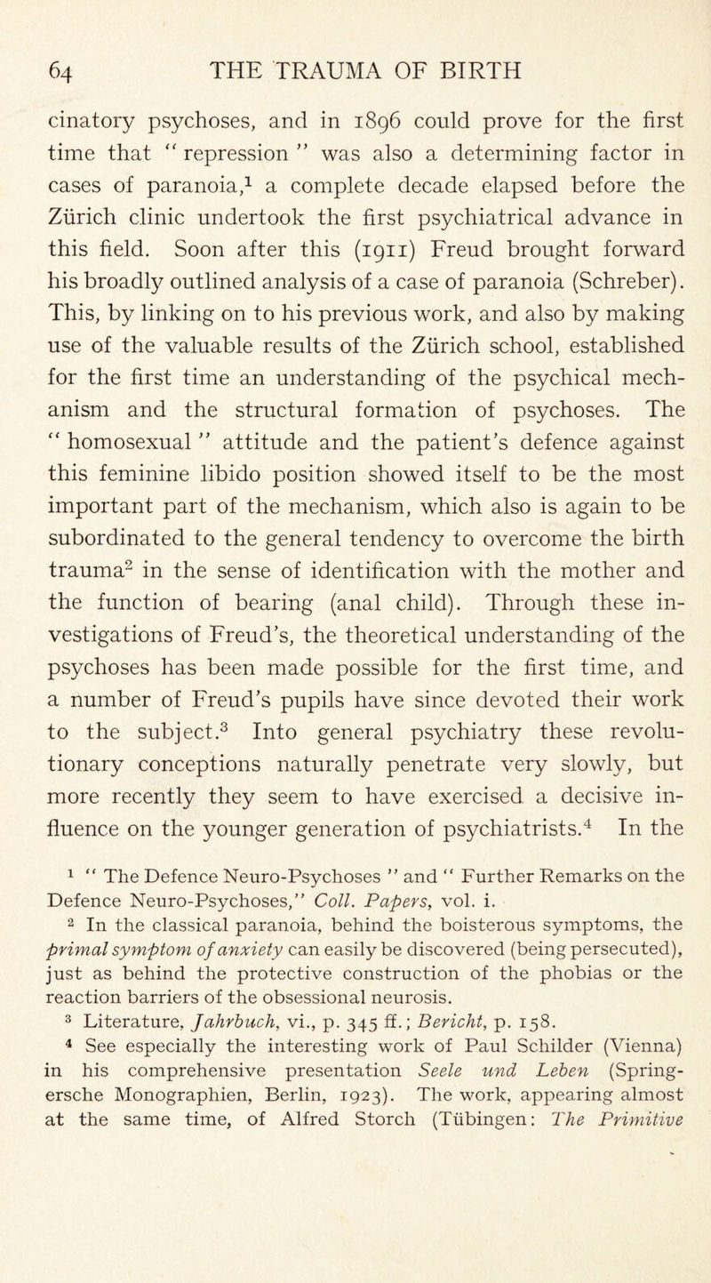 cinatory psychoses, and in 1896 could prove for the first time that “ repression ” was also a determining factor in cases of paranoia,1 a complete decade elapsed before the Zurich clinic undertook the first psychiatrical advance in this field. Soon after this (1911) Freud brought forward his broadly outlined analysis of a case of paranoia (Schreber). This, by linking on to his previous work, and also by making use of the valuable results of the Zurich school, established for the first time an understanding of the psychical mech¬ anism and the structural formation of psychoses. The “ homosexual ” attitude and the patient’s defence against this feminine libido position showed itself to be the most important part of the mechanism, which also is again to be subordinated to the general tendency to overcome the birth trauma2 in the sense of identification with the mother and the function of bearing (anal child). Through these in¬ vestigations of Freud’s, the theoretical understanding of the psychoses has been made possible for the first time, and a number of Freud’s pupils have since devoted their work to the subject.3 Into general psychiatry these revolu¬ tionary conceptions naturally penetrate very slowly, but more recently they seem to have exercised a decisive in¬ fluence on the younger generation of psychiatrists.4 In the 1 “ The Defence Neuro-Psychoses ” and “ Further Remarks on the Defence Neuro-Psychoses,” Coll. Papers, vol. i. 2 In the classical paranoia, behind the boisterous symptoms, the primal symptom of anxiety can easily be discovered (being persecuted), just as behind the protective construction of the phobias or the reaction barriers of the obsessional neurosis. 3 Literature, Jahrbuch, vi., p. 345 ff.; Benefit, p. 158. 4 See especially the interesting work of Paul Schilder (Vienna) in his comprehensive presentation Seele und Leben (Spring- ersche Monographien, Berlin, 1923). The work, appearing almost at the same time, of Alfred Storch (Tubingen: The Primitive