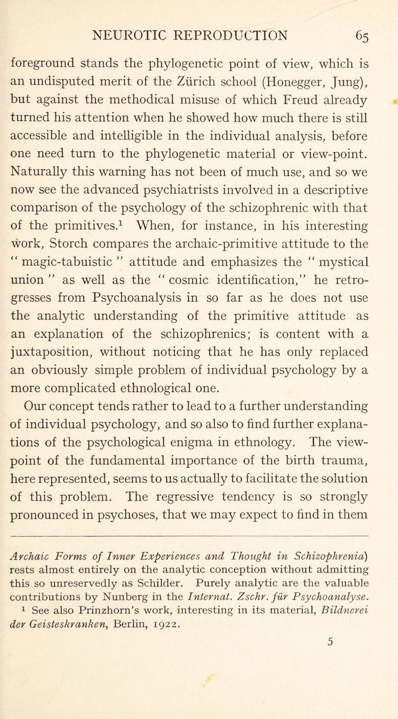 foreground stands the phylogenetic point of view, which is an undisputed merit of the Zurich school (Honegger, Jung), but against the methodical misuse of which Freud already turned his attention when he showed how much there is still accessible and intelligible in the individual analysis, before one need turn to the phylogenetic material or view-point. Naturally this warning has not been of much use, and so we now see the advanced psychiatrists involved in a descriptive comparison of the psychology of the schizophrenic with that of the primitives.* 1 When, for instance, in his interesting work, Storch compares the archaic-primitive attitude to the “ magic-tabuistic ” attitude and emphasizes the “ mystical union ” as well as the “ cosmic identification,” he retro¬ gresses from Psychoanalysis in so far as he does not use the analytic understanding of the primitive attitude as an explanation of the schizophrenics; is content with a juxtaposition, without noticing that he has only replaced an obviously simple problem of individual psychology by a more complicated ethnological one. Our concept tends rather to lead to a further understanding of individual psychology, and so also to find further explana¬ tions of the psychological enigma in ethnology. The view¬ point of the fundamental importance of the birth trauma, here represented, seems to us actually to facilitate the solution of this problem. The regressive tendency is so strongly pronounced in psychoses, that we may expect to find in them Archaic Forms of Inner Experiences and Thought in Schizophrenia) rests almost entirely on the analytic conception without admitting this so unreservedly as Schilder. Purely analytic are the valuable contributions by Nunberg in the Internat. Zschr. fur Psychoanalyse. 1 See also Prinzhorn’s work, interesting in its material, Bildnerei der Geisteskranken, Berlin, 1922. 5