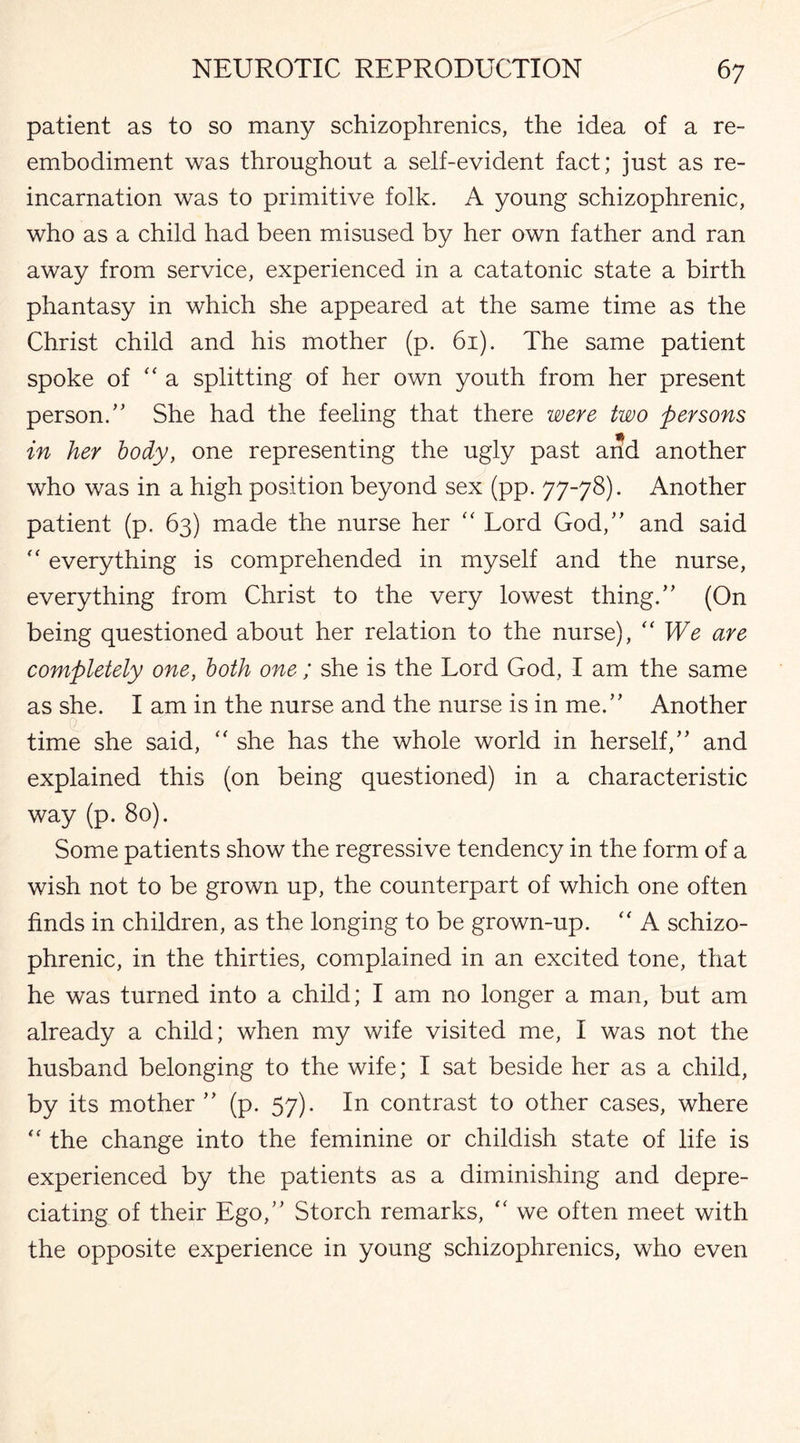 patient as to so many schizophrenics, the idea of a re¬ embodiment was throughout a self-evident fact; just as re¬ incarnation was to primitive folk. A young schizophrenic, who as a child had been misused by her own father and ran away from service, experienced in a catatonic state a birth phantasy in which she appeared at the same time as the Christ child and his mother (p. 61). The same patient spoke of “a splitting of her own youth from her present person/' She had the feeling that there were two persons in her body, one representing the ugly past and another who was in a high position beyond sex (pp. 77-78). Another patient (p. 63) made the nurse her “ Lord God, and said “ everything is comprehended in myself and the nurse, everything from Christ to the very lowest thing. (On being questioned about her relation to the nurse), “We are completely one, both one; she is the Lord God, I am the same as she. I am in the nurse and the nurse is in me. Another time she said, “ she has the whole world in herself, and explained this (on being questioned) in a characteristic way (p. 80). Some patients show the regressive tendency in the form of a wish not to be grown up, the counterpart of which one often finds in children, as the longing to be grown-up. “ A schizo¬ phrenic, in the thirties, complained in an excited tone, that he was turned into a child; I am no longer a man, but am already a child; when my wife visited me, I was not the husband belonging to the wife; I sat beside her as a child, by its mother  (p. 57). In contrast to other cases, where “ the change into the feminine or childish state of life is experienced by the patients as a diminishing and depre¬ ciating of their Ego, Storch remarks, “ we often meet with the opposite experience in young schizophrenics, who even