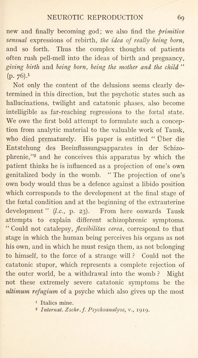 new and finally becoming god; we also find the primitive sensual expressions of rebirth, the idea of really being born, and so forth. Thus the complex thoughts of patients often rush pell-mell into the ideas of birth and pregnancy, giving birth and being born, being the mother and the child ” (p- 76)-1 Not only the content of the delusions seems clearly de¬ termined in this direction, but the psychotic states such as hallucinations, twilight and catatonic phases, also become intelligible as far-reaching regressions to the foetal state. We owe the first bold attempt to formulate such a concep¬ tion from analytic material to the valuable work of Tausk, who died prematurely. His paper is entitled “ Uber die Entstehung des Beeinflussungsapparates in der Schizo¬ phrenic,”2 and he conceives this apparatus by which the patient thinks he is influenced as a projection of one’s own genitalized body in the womb. “ The projection of one’s own body would thus be a defence against a libido position which corresponds to the development at the final stage of the foetal condition and at the beginning of the extrauterine development ” (lx., p. 23). From here onwards Tausk attempts to explain different schizophrenic symptoms. “ Could not catalepsy, flexibilitas cerea, correspond to that stage in which the human being perceives his organs as not his own, and in which he must resign them, as not belonging to himself, to the force of a strange will ? Could not the catatonic stupor, which represents a complete rejection of the outer world, be a withdrawal into the womb ? Might not these extremely severe catatonic symptoms be the ultimum refugium of a psyche which also gives up the most 1 Italics mine. 2 Internal. Zschr.f. Psychoanalyse, v., 1919.