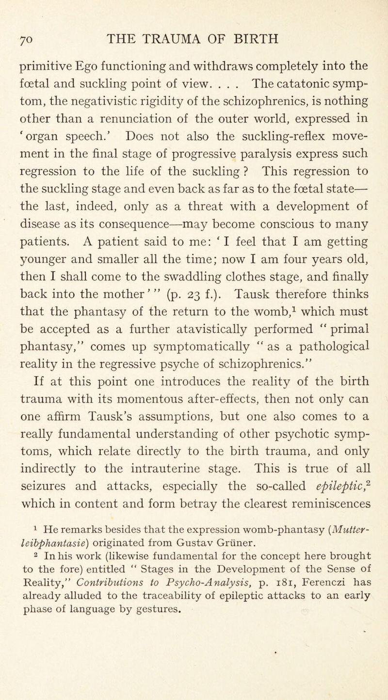 primitive Ego functioning and withdraws completely into the foetal and suckling point of view. . . . The catatonic symp¬ tom, the negativistic rigidity of the schizophrenics, is nothing other than a renunciation of the outer world, expressed in 'organ speech.’ Does not also the suckling-reflex move¬ ment in the final stage of progressive paralysis express such regression to the life of the suckling ? This regression to the suckling stage and even back as far as to the foetal state— the last, indeed, only as a threat with a development of disease as its consequence—may become conscious to many patients. A patient said to me: ' I feel that I am getting younger and smaller all the time; now I am four years old, then I shall come to the swaddling clothes stage, and finally back into the mother’” (p. 23 f.). Tausk therefore thinks that the phantasy of the return to the womb,1 which must be accepted as a further atavistically performed “ primal phantasy,” comes up symptomatically as a pathological reality in the regressive psyche of schizophrenics.” If at this point one introduces the reality of the birth trauma with its momentous after-effects, then not only can one affirm Tausk’s assumptions, but one also comes to a really fundamental understanding of other psychotic symp¬ toms, which relate directly to the birth trauma, and only indirectly to the intrauterine stage. This is true of all seizures and attacks, especially the so-called epileptic,2 which in content and form betray the clearest reminiscences 1 He remarks besides that the expression womb-phantasy (Mutter- leibphantasie) originated from Gustav Griiner. 2 In his work (likewise fundamental for the concept here brought to the fore) entitled “ Stages in the Development of the Sense of Reality/’ Contributions to Psycho-Analysis, p. 181, Ferenczi has already alluded to the traceability of epileptic attacks to an early phase of language by gestures.