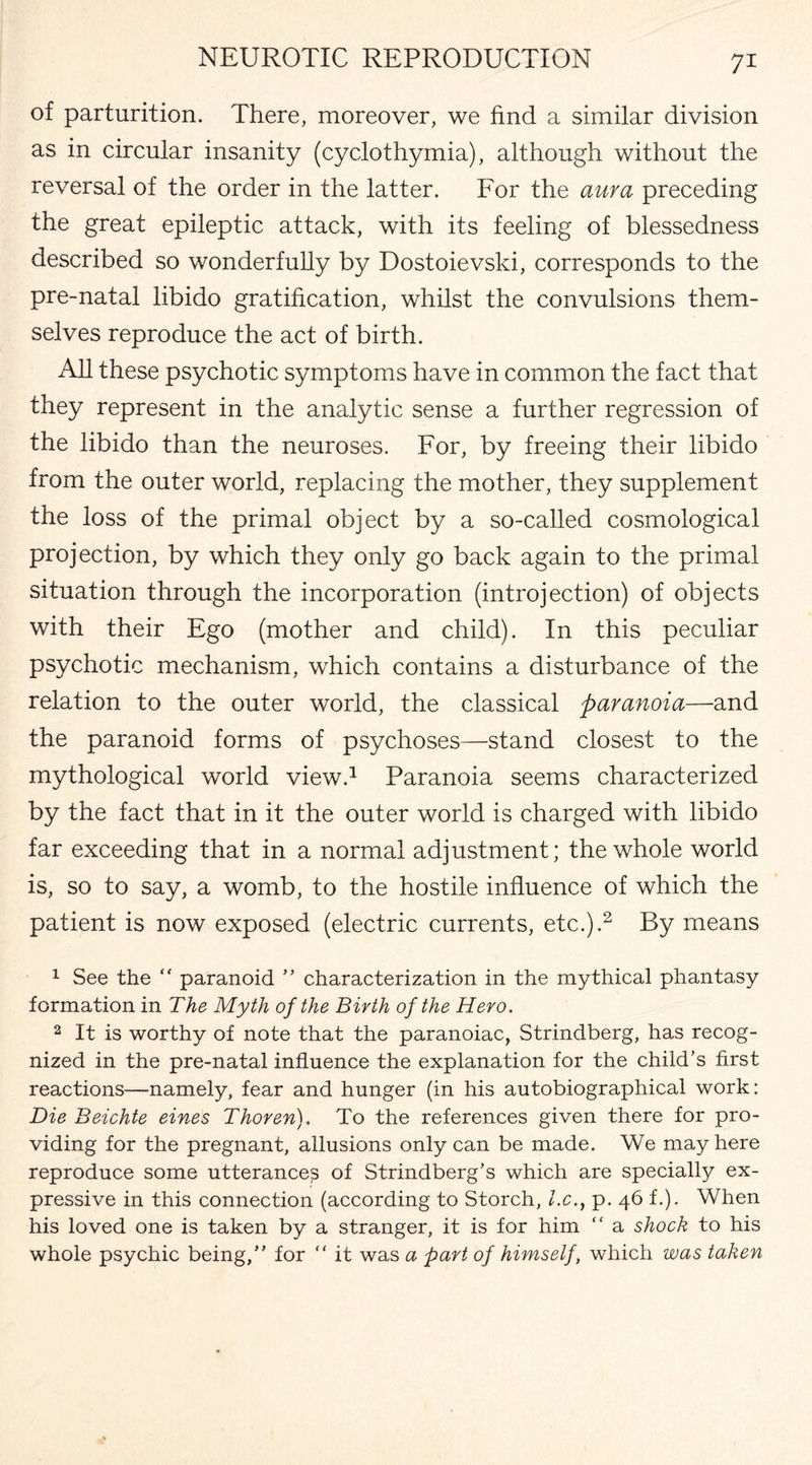 of parturition. There, moreover, we find a similar division as in circular insanity (cyclothymia), although without the reversal of the order in the latter. For the aura preceding the great epileptic attack, with its feeling of blessedness described so wonderfuhy by Dostoievski, corresponds to the pre-natal libido gratification, whilst the convulsions them¬ selves reproduce the act of birth. All these psychotic symptoms have in common the fact that they represent in the analytic sense a further regression of the libido than the neuroses. For, by freeing their libido from the outer world, replacing the mother, they supplement the loss of the primal object by a so-called cosmological projection, by which they only go back again to the primal situation through the incorporation (introjection) of objects with their Ego (mother and child). In this peculiar psychotic mechanism, which contains a disturbance of the relation to the outer world, the classical paranoia—and the paranoid forms of psychoses—stand closest to the mythological world view.1 Paranoia seems characterized by the fact that in it the outer world is charged with libido far exceeding that in a normal adjustment; the whole world is, so to say, a womb, to the hostile influence of which the patient is now exposed (electric currents, etc.).2 By means 1 See the “ paranoid ” characterization in the mythical phantasy formation in The Myth of the Birth of the Hero. 2 It is worthy of note that the paranoiac, Strindberg, has recog¬ nized in the pre-natal influence the explanation for the child’s first reactions—namely, fear and hunger (in his autobiographical work: Die Beichte eines Thoren). To the references given there for pro¬ viding for the pregnant, allusions only can be made. We may here reproduce some utterances of Strindberg’s which are specially ex¬ pressive in this connection (according to Storch, l.c., p. 46 f.). When his loved one is taken by a stranger, it is for him “ a shock to his whole psychic being,” for “ it was a part of himself, which was taken