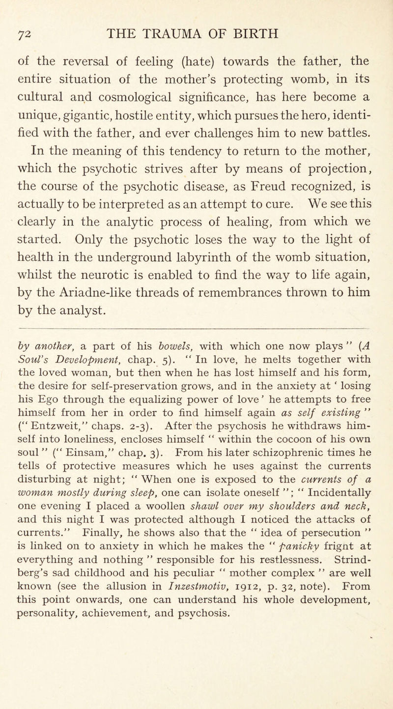 of the reversal of feeling (hate) towards the father, the entire situation of the mother’s protecting womb, in its cultural and cosmological significance, has here become a unique, gigantic, hostile entity, which pursues the hero, identi¬ fied with the father, and ever challenges him to new battles. In the meaning of this tendency to return to the mother, which the psychotic strives after by means of projection, the course of the psychotic disease, as Freud recognized, is actually to be interpreted as an attempt to cure. We see this clearly in the analytic process of healing, from which we started. Only the psychotic loses the way to the light of health in the underground labyrinth of the womb situation, whilst the neurotic is enabled to find the way to life again, by the Ariadne-like threads of remembrances thrown to him by the analyst. by another, a part of his bowels, with which one now plays ” (A Soul’s Development, chap. 5).  In love, he melts together with the loved woman, but then when he has lost himself and his form, the desire for self-preservation grows, and in the anxiety at f losing his Ego through the equalizing power of love’ he attempts to free himself from her in order to find himself again as self existing ” (“ Entzweit,” chaps. 2-3). After the psychosis he withdraws him¬ self into loneliness, encloses himself “ within the cocoon of his own soul ” (“ Einsam,” chap. 3). From his later schizophrenic times he tells of protective measures which he uses against the currents disturbing at night; “ When one is exposed to the currents of a woman mostly during sleep, one can isolate oneself “ Incidentally one evening I placed a woollen shawl over my shoulders and neck, and this night I was protected although I noticed the attacks of currents.” Finally, he shows also that the “ idea of persecution ” is linked on to anxiety in which he makes the “ panicky frignt at everything and nothing ” responsible for his restlessness. Strind¬ berg’s sad childhood and his peculiar  mother complex ” are well known (see the allusion in Inzestmotiv, 1912, p. 32, note). From this point onwards, one can understand his whole development, personality, achievement, and psychosis.
