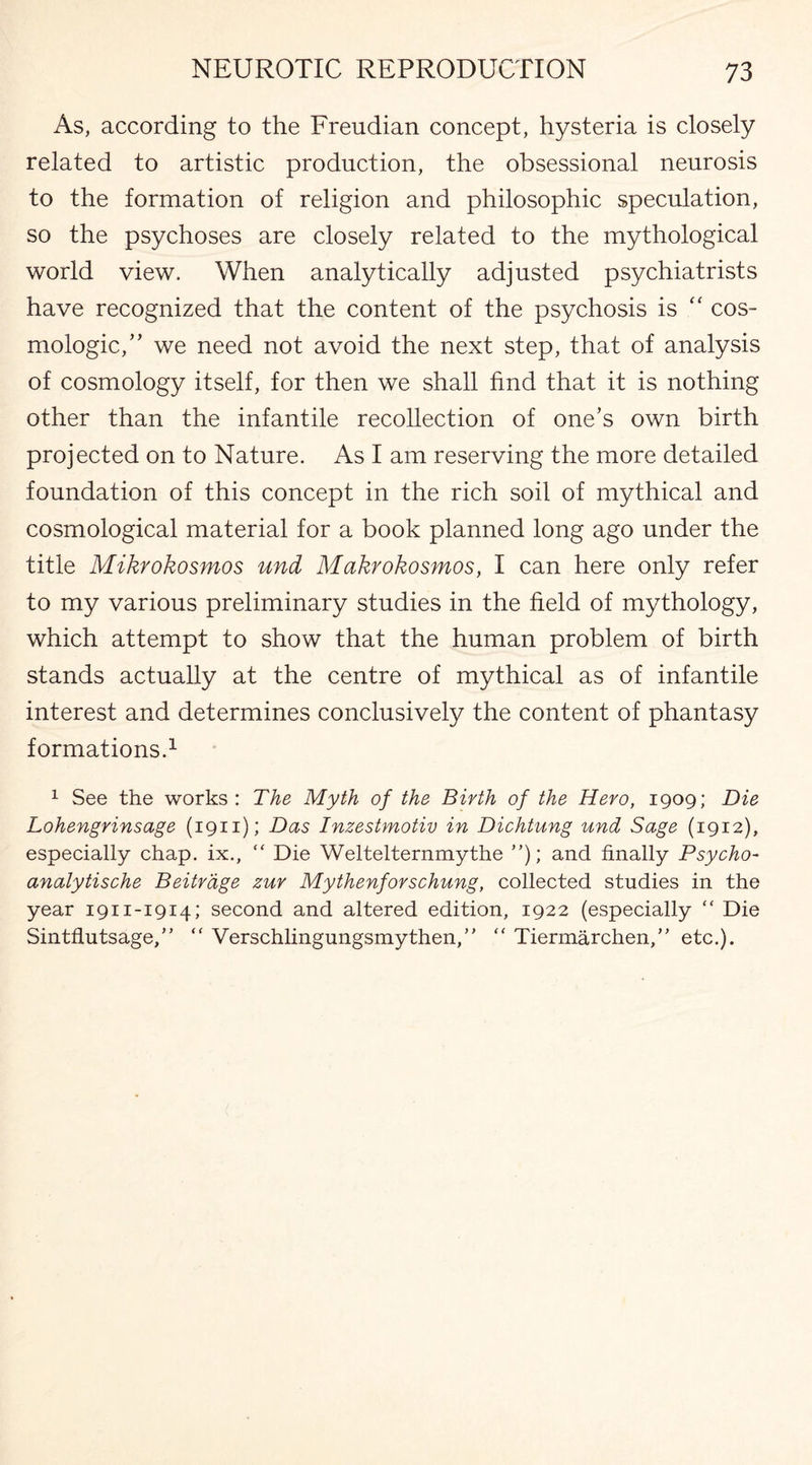 As, according to the Freudian concept, hysteria is closely related to artistic production, the obsessional neurosis to the formation of religion and philosophic speculation, so the psychoses are closely related to the mythological world view. When analytically adjusted psychiatrists have recognized that the content of the psychosis is “ cos- mologic,” we need not avoid the next step, that of analysis of cosmology itself, for then we shall find that it is nothing other than the infantile recollection of one’s own birth projected on to Nature. As I am reserving the more detailed foundation of this concept in the rich soil of mythical and cosmological material for a book planned long ago under the title Mikrokosmos und Makrokosmos, I can here only refer to my various preliminary studies in the field of mythology, which attempt to show that the human problem of birth stands actually at the centre of mythical as of infantile interest and determines conclusively the content of phantasy formations.1 1 See the works : The Myth of the Birth of the Hero, 1909; Die Lohengrinsage (1911); Das Inzestmotiv in Dichtung und Sage (1912), especially chap, ix., “ Die Weltelternmythe ”); and finally Psycho- analytische Beitrage zur Mythenforschung, collected studies in the year 1911-1914; second and altered edition, 1922 (especially “ Die Sintflutsage,”  Verschlingungsmythen,” “ Tiermarchen, etc.).