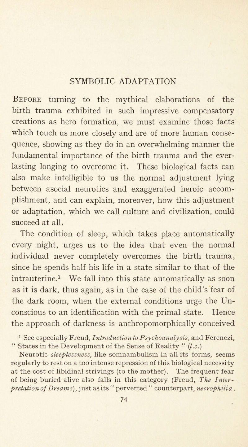 Before turning to the mythical elaborations of the birth trauma exhibited in such impressive compensatory creations as hero formation, we must examine those facts which touch us more closely and are of more human conse¬ quence, showing as they do in an overwhelming manner the fundamental importance of the birth trauma and the ever¬ lasting longing to overcome it. These biological facts can also make intelligible to us the normal adjustment lying between asocial neurotics and exaggerated heroic accom¬ plishment, and can explain, moreover, how this adjustment or adaptation, which we call culture and civilization, could succeed at all. The condition of sleep, which takes place automatically every night, urges us to the idea that even the normal individual never completely overcomes the birth trauma, since he spends half his life in a state similar to that of the intrauterine.1 We fall into this state automatically as soon as it is dark, thus again, as in the case of the child’s fear of the dark room, when the external conditions urge the Un¬ conscious to an identification with the primal state. Hence the approach of darkness is anthropomorphically conceived 1 See especially Freud, Introduction to Psychoanalysis, and Ferenczi, “ States in the Development of the Sense of Reality ” (l.c.) Neurotic sleeplessness, like somnambulism in all its forms, seems regularly to rest on a too intense repression of this biological necessity at the cost of libidinal strivings (to the mother). The frequent fear of being buried alive also falls in this category (Freud, The Inter¬ pretation of Dreams), just as its “ perverted ” counterpart, necrophilia .