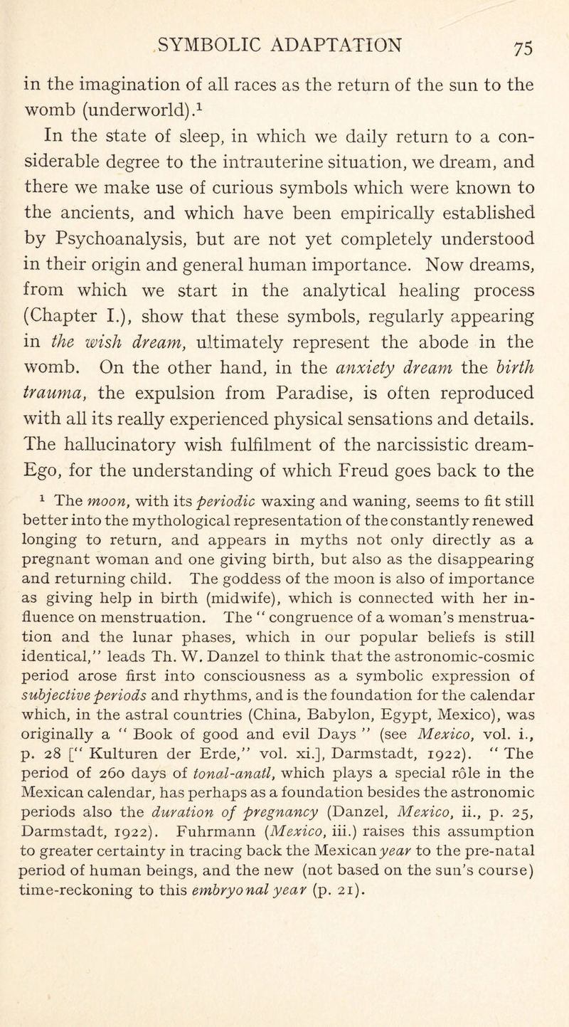 in the imagination of all races as the return of the sun to the womb (underworld).1 In the state of sleep, in which we daily return to a con¬ siderable degree to the intrauterine situation, we dream, and there we make use of curious symbols which were known to the ancients, and which have been empirically established by Psychoanalysis, but are not yet completely understood in their origin and general human importance. Now dreams, from which we start in the analytical healing process (Chapter I.), show that these symbols, regularly appearing in the wish dream, ultimately represent the abode in the womb. On the other hand, in the anxiety dream the birth trauma, the expulsion from Paradise, is often reproduced with all its really experienced physical sensations and details. The hallucinatory wish fulfilment of the narcissistic dream- Ego, for the understanding of which Freud goes back to the 1 The moon, with its periodic waxing and waning, seems to fit still better into the mythological representation of the constantly renewed longing to return, and appears in myths not only directly as a pregnant woman and one giving birth, but also as the disappearing and returning child. The goddess of the moon is also of importance as giving help in birth (midwife), which is connected with her in¬ fluence on menstruation. The “ congruence of a woman’s menstrua¬ tion and the lunar phases, which in our popular beliefs is still identical,” leads Th. W. Danzel to think that the astronomic-cosmic period arose first into consciousness as a symbolic expression of subjective periods and rhythms, and is the foundation for the calendar which, in the astral countries (China, Babylon, Egypt, Mexico), was originally a “ Book of good and evil Days ” (see Mexico, vol. i., p. 28 [“ Kulturen der Erde,” vol. xi.], Darmstadt, 1922). “ The period of 260 days of tonal-anatl, which plays a special role in the Mexican calendar, has perhaps as a foundation besides the astronomic periods also the duration of pregnancy (Danzel, Mexico, ii., p. 25, Darmstadt, 1922). Fuhrmann (Mexico, iii.) raises this assumption to greater certainty in tracing back the Mexican year to the pre-natal period of human beings, and the new (not based on the sun's course) time-reckoning to this embryonal year (p. 21).