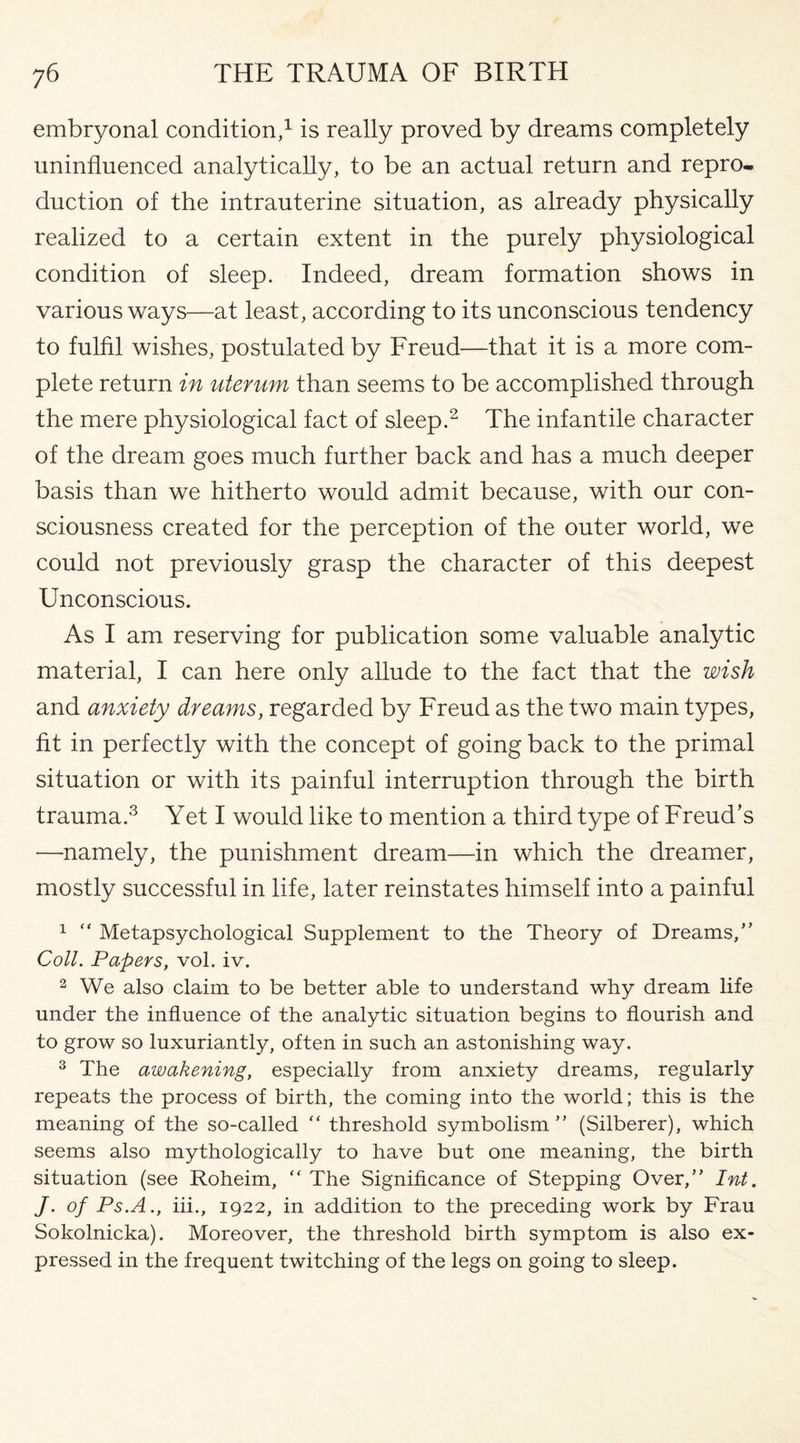 embryonal condition,1 is really proved by dreams completely uninfluenced analytically, to be an actual return and repro¬ duction of the intrauterine situation, as already physically realized to a certain extent in the purely physiological condition of sleep. Indeed, dream formation shows in various ways—at least, according to its unconscious tendency to fulfil wishes, postulated by Freud—that it is a more com¬ plete return in uterum than seems to be accomplished through the mere physiological fact of sleep.2 The infantile character of the dream goes much further back and has a much deeper basis than we hitherto would admit because, with our con¬ sciousness created for the perception of the outer world, we could not previously grasp the character of this deepest Unconscious. As I am reserving for publication some valuable analytic material, I can here only allude to the fact that the wish and anxiety dreams, regarded by Freud as the two main types, fit in perfectly with the concept of going back to the primal situation or with its painful interruption through the birth trauma.3 Yet I would like to mention a third type of Freud’s —namely, the punishment dream—in which the dreamer, mostly successful in life, later reinstates himself into a painful 1 “ Metapsychological Supplement to the Theory of Dreams,” Coll. Papers, vol. iv. 2 We also claim to be better able to understand why dream life under the influence of the analytic situation begins to flourish and to grow so luxuriantly, often in such an astonishing way. 3 The awakening, especially from anxiety dreams, regularly repeats the process of birth, the coming into the world; this is the meaning of the so-called “ threshold symbolism ” (Silberer), which seems also mythologically to have but one meaning, the birth situation (see Roheim, “ The Significance of Stepping Over,” Int. J. of Ps.A., iii., 1922, in addition to the preceding work by Frau Sokolnicka). Moreover, the threshold birth symptom is also ex¬ pressed in the frequent twitching of the legs on going to sleep.