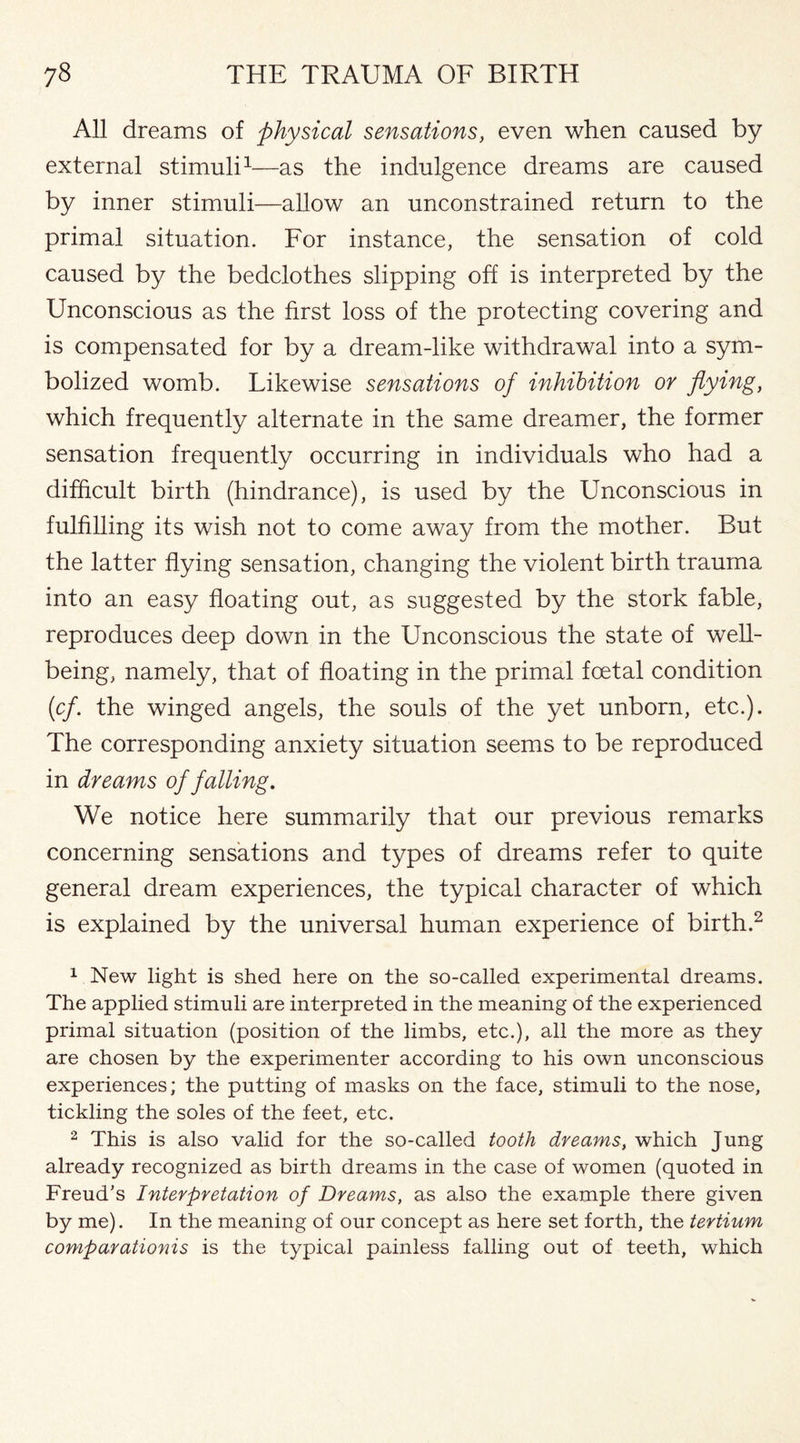 All dreams of physical sensations, even when caused by external stimuli1—as the indulgence dreams are caused by inner stimuli—allow an unconstrained return to the primal situation. For instance, the sensation of cold caused by the bedclothes slipping off is interpreted by the Unconscious as the first loss of the protecting covering and is compensated for by a dream-like withdrawal into a sym¬ bolized womb. Likewise sensations of inhibition or flying, which frequently alternate in the same dreamer, the former sensation frequently occurring in individuals who had a difficult birth (hindrance), is used by the Unconscious in fulfilling its wish not to come away from the mother. But the latter flying sensation, changing the violent birth trauma into an easy floating out, as suggested by the stork fable, reproduces deep down in the Unconscious the state of well¬ being, namely, that of floating in the primal foetal condition (cf. the winged angels, the souls of the yet unborn, etc.). The corresponding anxiety situation seems to be reproduced in dreams of falling. We notice here summarily that our previous remarks concerning sensations and types of dreams refer to quite general dream experiences, the typical character of which is explained by the universal human experience of birth.2 1 New light is shed here on the so-called experimental dreams. The applied stimuli are interpreted in the meaning of the experienced primal situation (position of the limbs, etc.), all the more as they are chosen by the experimenter according to his own unconscious experiences; the putting of masks on the face, stimuli to the nose, tickling the soles of the feet, etc. 2 This is also valid for the so-called tooth dreams, which Jung already recognized as birth dreams in the case of women (quoted in Freud’s Interpretation of Dreams, as also the example there given by me). In the meaning of our concept as here set forth, the tertium comparationis is the typical painless falling out of teeth, which