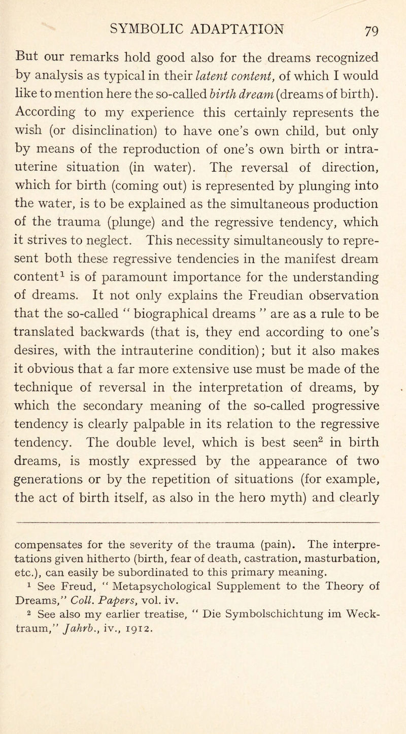 But our remarks hold good also for the dreams recognized by analysis as typical in their latent content, of which I would like to mention here the so-called birth dream (dreams of birth). According to my experience this certainly represents the wish (or disinclination) to have one’s own child, but only by means of the reproduction of one’s own birth or intra¬ uterine situation (in water). The reversal of direction, which for birth (coming out) is represented by plunging into the water, is to be explained as the simultaneous production of the trauma (plunge) and the regressive tendency, which it strives to neglect. This necessity simultaneously to repre¬ sent both these regressive tendencies in the manifest dream content* 1 is of paramount importance for the understanding of dreams. It not only explains the Freudian observation that the so-called “ biographical dreams ” are as a rule to be translated backwards (that is, they end according to one’s desires, with the intrauterine condition); but it also makes it obvious that a far more extensive use must be made of the technique of reversal in the interpretation of dreams, by which the secondary meaning of the so-called progressive tendency is clearly palpable in its relation to the regressive tendency. The double level, which is best seen2 in birth dreams, is mostly expressed by the appearance of two generations or by the repetition of situations (for example, the act of birth itself, as also in the hero myth) and clearly compensates for the severity of the trauma (pain). The interpre¬ tations given hitherto (birth, fear of death, castration, masturbation, etc.), can easily be subordinated to this primary meaning. 1 See Freud, “ Metapsychological Supplement to the Theory of Dreams, Coll. Papers, vol. iv. 2 See adso my earlier treatise, “ Die Symbolschichtung im Weck- traum, Jahrb., iv., 1912.