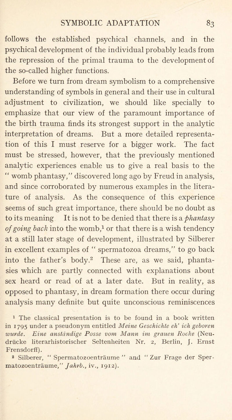 follows the established psychical channels, and in the psychical development of the individual probably leads from the repression of the primal trauma to the development of the so-called higher functions. Before we turn from dream symbolism to a comprehensive understanding of symbols in general and their use in cultural adjustment to civilization, we should like specially to emphasize that our view of the paramount importance of the birth trauma finds its strongest support in the analytic interpretation of dreams. But a more detailed representa¬ tion of this I must reserve for a bigger work. The fact must be stressed, however, that the previously mentioned analytic experiences enable us to give a real basis to the “ womb phantasy/’ discovered long ago by Freud in analysis, and since corroborated by numerous examples in the litera¬ ture of analysis. As the consequence of this experience seems of such great importance, there should be no doubt as to its meaning It is not to be denied that there is a phantasy of going back into the womb,1 or that there is a wish tendency at a still later stage of development, illustrated by Silberer in excellent examples of “ spermatozoa dreams,” to go back into the father’s body.2 These are, as we said, phanta¬ sies which are partly connected with explanations about sex heard or read of at a later date. But in reality, as opposed to phantasy, in dream formation there occur during analysis many definite but quite unconscious reminiscences 1 The classical presentation is to be found in a book written in 1795 under a pseudonym entitled Meine Geschichte eh’ ich geboren wurde. Eine anstandige Posse vom Mann im grauen Roche (Neu- driicke literarhistorischer Seltenheiten Nr. 2, Berlin, J. Ernst Frensdorff). 2 Silberer, “ Spermatozoentraume ” and “ Zur Frage der Sper- matozoentraume,” Jahrb., iv., 1912).