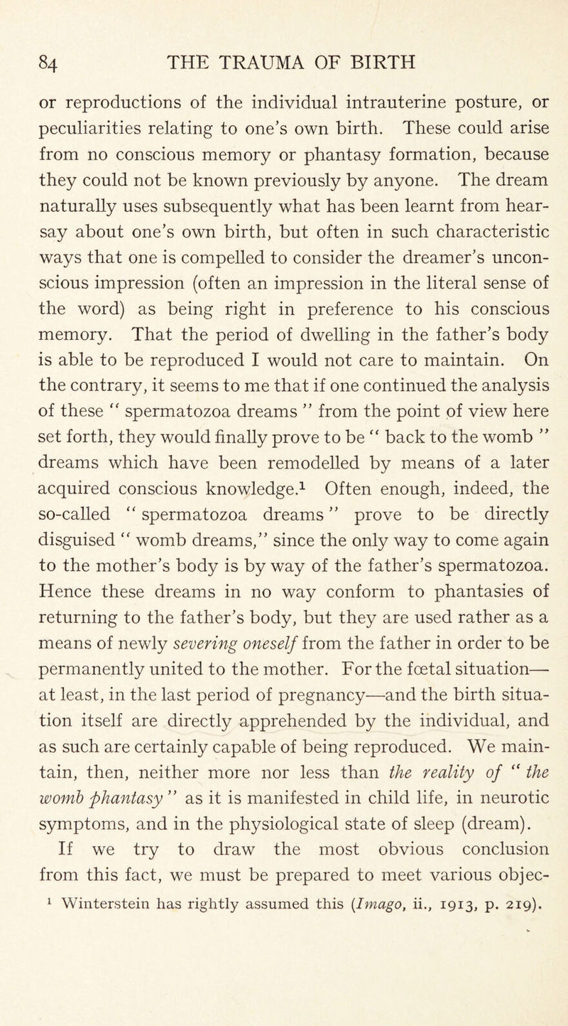 or reproductions of the individual intrauterine posture, or peculiarities relating to one’s own birth. These could arise from no conscious memory or phantasy formation, because they could not be known previously by anyone. The dream naturally uses subsequently what has been learnt from hear¬ say about one’s own birth, but often in such characteristic ways that one is compelled to consider the dreamer’s uncon¬ scious impression (often an impression in the literal sense of the word) as being right in preference to his conscious memory. That the period of dwelling in the father’s body is able to be reproduced I would not care to maintain. On the contrary, it seems to me that if one continued the analysis of these  spermatozoa dreams ” from the point of view here set forth, they would finally prove to be “ back to the womb ” dreams which have been remodelled by means of a later acquired conscious knowledge.1 Often enough, indeed, the so-called “ spermatozoa dreams ” prove to be directly disguised womb dreams,” since the only way to come again to the mother’s body is by way of the father’s spermatozoa. Hence these dreams in no way conform to phantasies of returning to the father’s body, but they are used rather as a means of newly severing oneself from the father in order to be permanently united to the mother. For the foetal situation—- at least, in the last period of pregnancy—and the birth situa¬ tion itself are directly apprehended by the individual, and as such are certainly capable of being reproduced. We main¬ tain, then, neither more nor less than the reality of “ the womb phantasy ” as it is manifested in child life, in neurotic symptoms, and in the physiological state of sleep (dream). If we try to draw the most obvious conclusion from this fact, we must be prepared to meet various objec- 1 Winterstein has rightly assumed this (Imago, ii., 1913, p. 219).